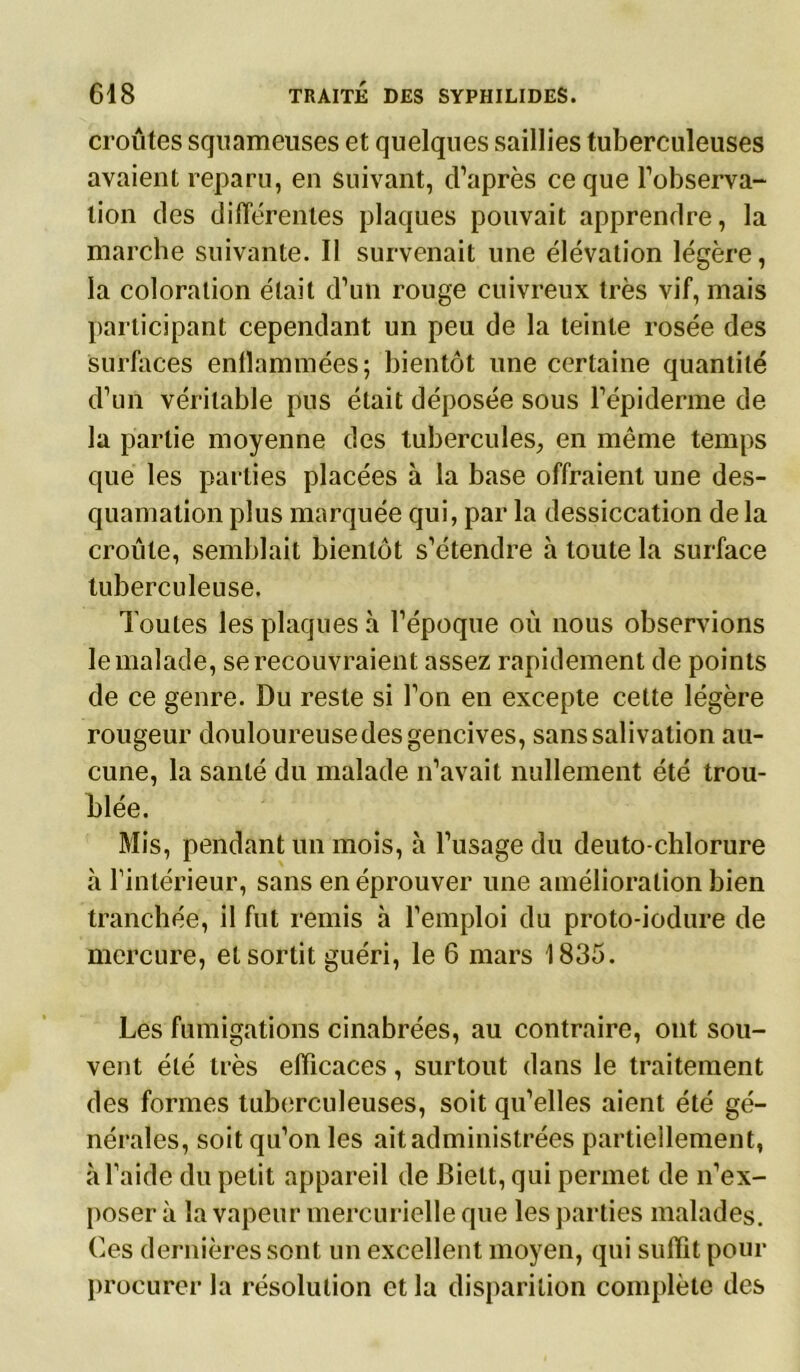 croûtes squameuses et quelques saillies tuberculeuses avaient reparu, en suivant, d’après ce que l’observa- tion des différentes plaques pouvait apprendre, la marche suivante. Il survenait une élévation légère, la coloration était d’un rouge cuivreux très vif, mais participant cependant un peu de la teinte rosée des surfaces enflammées; bientôt une certaine quantité d’un véritable pus était déposée sous l’épiderme de la partie moyenne des tubercules, en même temps que les parties placées à la base offraient une des- quamation plus marquée qui, par la dessiccation de la croule, semblait bientôt s’étendre h toute la surface tuberculeuse. Toutes les plaques h l’époque où nous observions le malade, se recouvraient assez rapidement de points de ce genre. Du reste si l’on en excepte cette légère rougeur douloureusedes gencives, sans salivation au- cune, la santé du malade n’avait nullement été trou- blée. Mis, pendant un mois, à l’usage du deuto-chlorure à l’intérieur, sans en éprouver une amélioration bien tranchée, il fut remis à l’emploi du proto-iodure de mercure, et sortit guéri, le 6 mars 1835. Les fumigations cinabrées, au contraire, ont sou- vent été très efficaces, surtout dans le traitement des formes tuberculeuses, soit qu’elles aient été gé- nérales, soit qu’on les ait administrées partiellement, à l’aide du petit appareil de Biett, qui permet de n’ex- poser à la vapeur mercurielle que les parties malades. Ces dernières sont un excellent moyen, qui suffit pour procurer la résolution et la disparition complète des