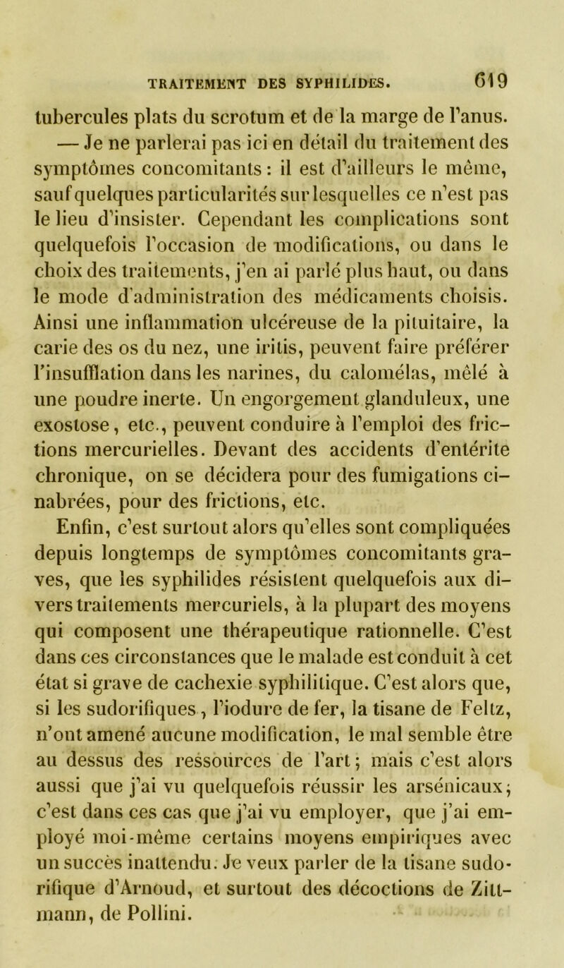 tubercules plats du scrotum et de la marge de l’anus. — Je ne parlerai pas ici en délai! du traitement des symptômes concomitants : il est d’ailleurs le même, sauf quelques particularités sur lesquelles ce n’est pas le lieu d’insister. Cependant les complications sont quelquefois l’occasion de modifications, ou dans le choix des traitements, j’en ai parlé plus haut, ou dans le mode d’administration des médicaments choisis. Ainsi une inflammation ulcéreuse de la pituitaire, la carie des os du nez, une iritis, peuvent faire préférer l’insufflation dans les narines, du calomélas, mêlé à une poudre inerte. Un engorgement glanduleux, une exostose, etc., peuvent conduire à l’emploi des fric- tions mercurielles. Devant des accidents d’entérite chronique, on se décidera pour des fumigations ci- nabrées, pour des frictions, etc. Enfin, c’est surtout alors qu’elles sont compliquées depuis longtemps de symptômes concomitants gra- ves, que les syphilides résistent quelquefois aux di- vers traitements mercuriels, à la plupart des moyens qui composent une thérapeutique rationnelle. C’est dans ces circonstances que le malade est conduit à cet état si grave de cachexie syphilitique. C’est alors que, si les sudorifiques, l’iodure de fer, la tisane de Feltz, n’ont amené aucune modification, le mal semble être au dessus des ressources de l’art ; mais c’est alors aussi que j’ai vu quelquefois réussir les arsenicaux; c’est dans ces cas que j’ai vu employer, que j’ai em- ployé moi-même certains moyens empiriques avec un succès inattendu. Je veux parler de la tisane sudo- rifique d’Arnoud, et surtout des décoctions de Zill- mann, de Pollini.