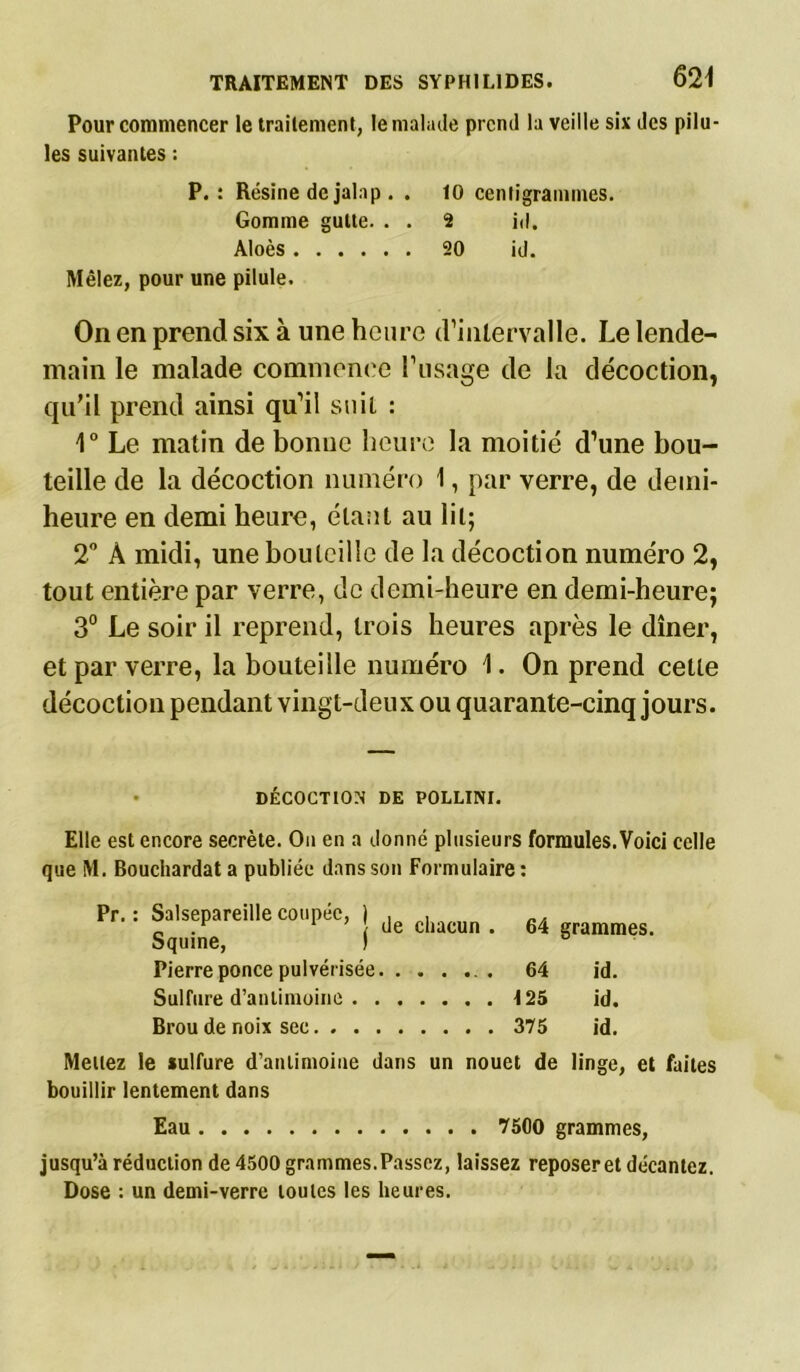 Pour commencer le traitement, le malade prend la veille six des pilu- les suivantes : P.: Résine de jalap . . 10 centigrammes. Gomme gulte. . . 2 id. Aloès 20 id. Mêlez, pour une pilule. On en prend six à une heure d’intervalle. Le lende- main le malade commence l’usage de la décoction, qu'il prend ainsi qu’il suit : 1° Le matin de bonne heure la moitié d’une bou- teille de la décoction numéro I, par verre, de demi- heure en demi heure, étant au lit; 2° À midi, une bouteille de la décoction numéro 2, tout entière par verre, de demi-heure en demi-heure; 3° Le soir il reprend, trois heures après le dîner, et par verre, la bouteille numéro 1. On prend cette décoction pendant vingt-deux ou quarante-cinq jours. • DÉCOCTION DE POLLINI. Elle est encore secrète. On en a donné plusieurs formules. Voici celle que M. Bouchardat a publiée dans son Formulaire : Pr. : Salsepareille coupée, | Je c|lMun _ M es Squine, 1 ° Pierre ponce pulvérisée . . 64 id. Sulfure d’antimoine 125 id. Brou de noix sec 375 id. Mettez le sulfure d’antimoine dans un nouet de linge, et faites bouillir lentement dans Eau 7500 grammes, jusqu’à réduction de 4500 grammes. Passez, laissez reposer et décantez. Dose : un demi-verre toutes les heures.