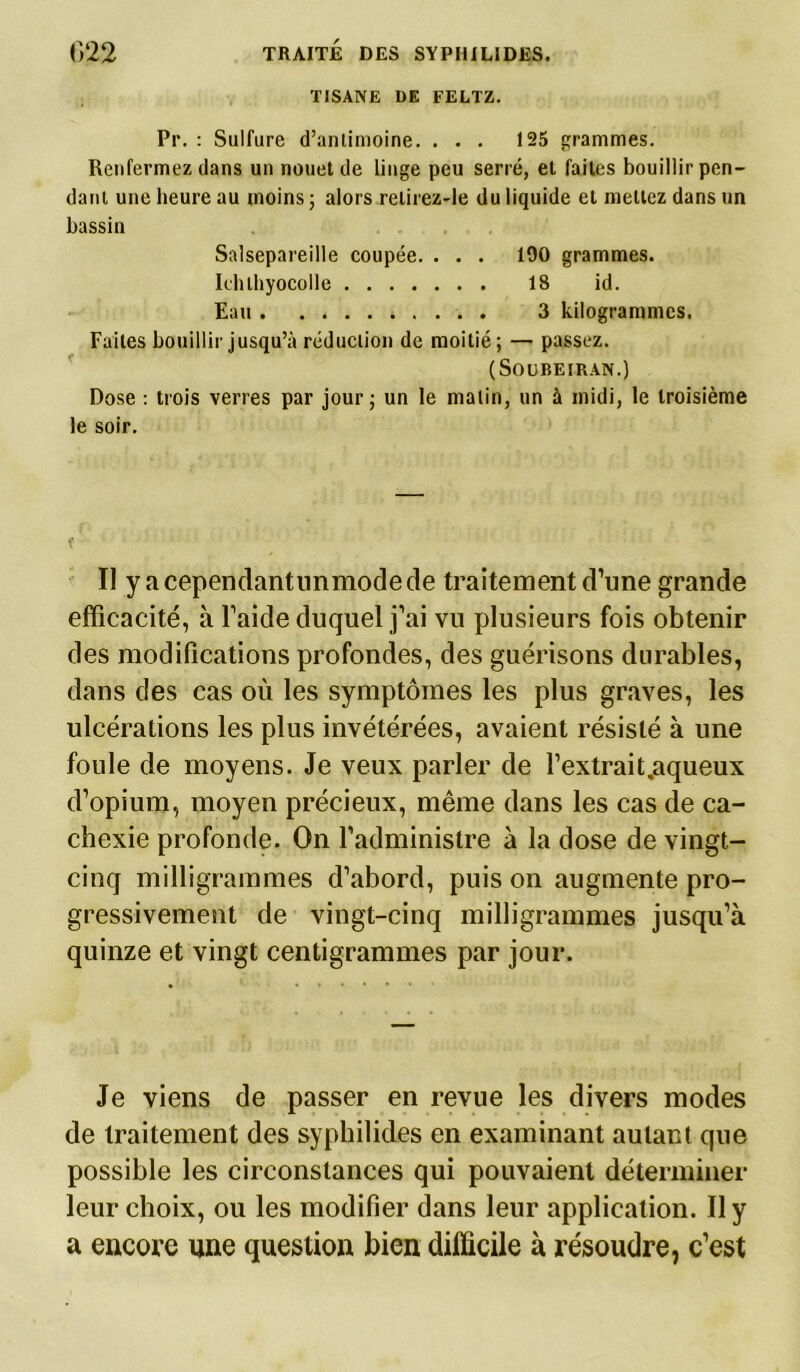 TISANE DE FELTZ. Pi*. : Sulfure d’antimoine. ... 125 grammes. Renfermez dans un nouet de linge peu serré, et faites bouillir pen- dant une heure au moins ; alors retirez-le du liquide et mettez dans un bassin Salsepareille coupée. . . . 190 grammes. Iehlhyocolle 18 id. Eau 3 kilogrammes. Faites bouillir jusqu’à réduction de moitié; — passez. (SOOBEIRAN.) Dose : trois verres par jour; un le malin, un à midi, le troisième le soir. t' Il y acependantimmodede traitement d’une grande efficacité, à l’aide duquel j’ai vu plusieurs fois obtenir des modifications profondes, des guérisons durables, dans des cas où les symptômes les plus graves, les ulcérations les plus invétérées, avaient résisté à une foule de moyens. Je veux parler de l’extrait,aqueux d’opium, moyen précieux, même dans les cas de ca- chexie profonde. On l’administre à la dose de vingt- cinq milligrammes d’abord, puis on augmente pro- gressivement de vingt-cinq milligrammes jusqu’à quinze et vingt centigrammes par jour. Je viens de passer en revue les divers modes de traitement des syphilides en examinant autant que possible les circonstances qui pouvaient déterminer leur choix, ou les modifier dans leur application. Il y a encore une question bien difficile à résoudre, c’est