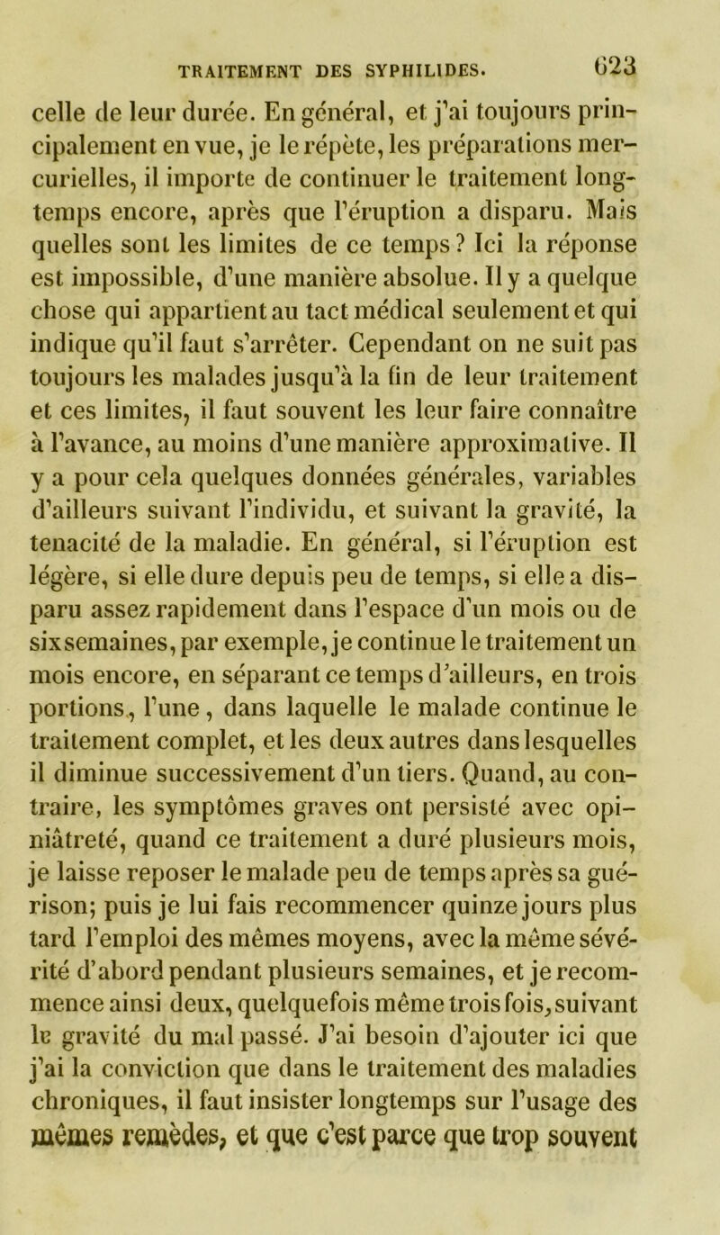 celle de leur durée. En général, et, j’ai toujours prin- cipalement en vue, je le répète, les préparations mer- curielles, il importe de continuer le traitement long- temps encore, après que l’éruption a disparu. Mais quelles sont les limites de ce temps? Ici la réponse est impossible, d’une manière absolue. Il y a quelque chose qui appartient au tact médical seulement et qui indique qu’il faut s’arrêter. Cependant on ne suit pas toujours les malades jusqu’à la fin de leur traitement et ces limites, il faut souvent les leur faire connaître à l’avance, au moins d’une manière approximative. Il y a pour cela quelques données générales, variables d’ailleurs suivant l’individu, et suivant la gravité, la ténacité de la maladie. En général, si l’éruption est légère, si elle dure depuis peu de temps, si elle a dis- paru assez rapidement dans l’espace d’un mois ou de sixsemaines, par exemple, je continue le traitement un mois encore, en séparant ce temps d’ailleurs, en trois portions , Tune , dans laquelle le malade continue le traitement complet, elles deux autres dans lesquelles il diminue successivement d’un tiers. Quand, au con- traire, les symptômes graves ont persisté avec opi- niâtreté, quand ce traitement a duré plusieurs mois, je laisse reposer le malade peu de temps après sa gué- rison; puis je lui fais recommencer quinze jours plus tard l’emploi des mêmes moyens, avec la même sévé- rité d’abord pendant plusieurs semaines, et je recom- mence ainsi deux, quelquefois même trois fois, suivant lu gravité du mal passé. J’ai besoin d’ajouter ici que j’ai la conviction que dans le traitement des maladies chroniques, il faut insister longtemps sur l’usage des mêmes remèdes, et que c’est parce que trop souvent