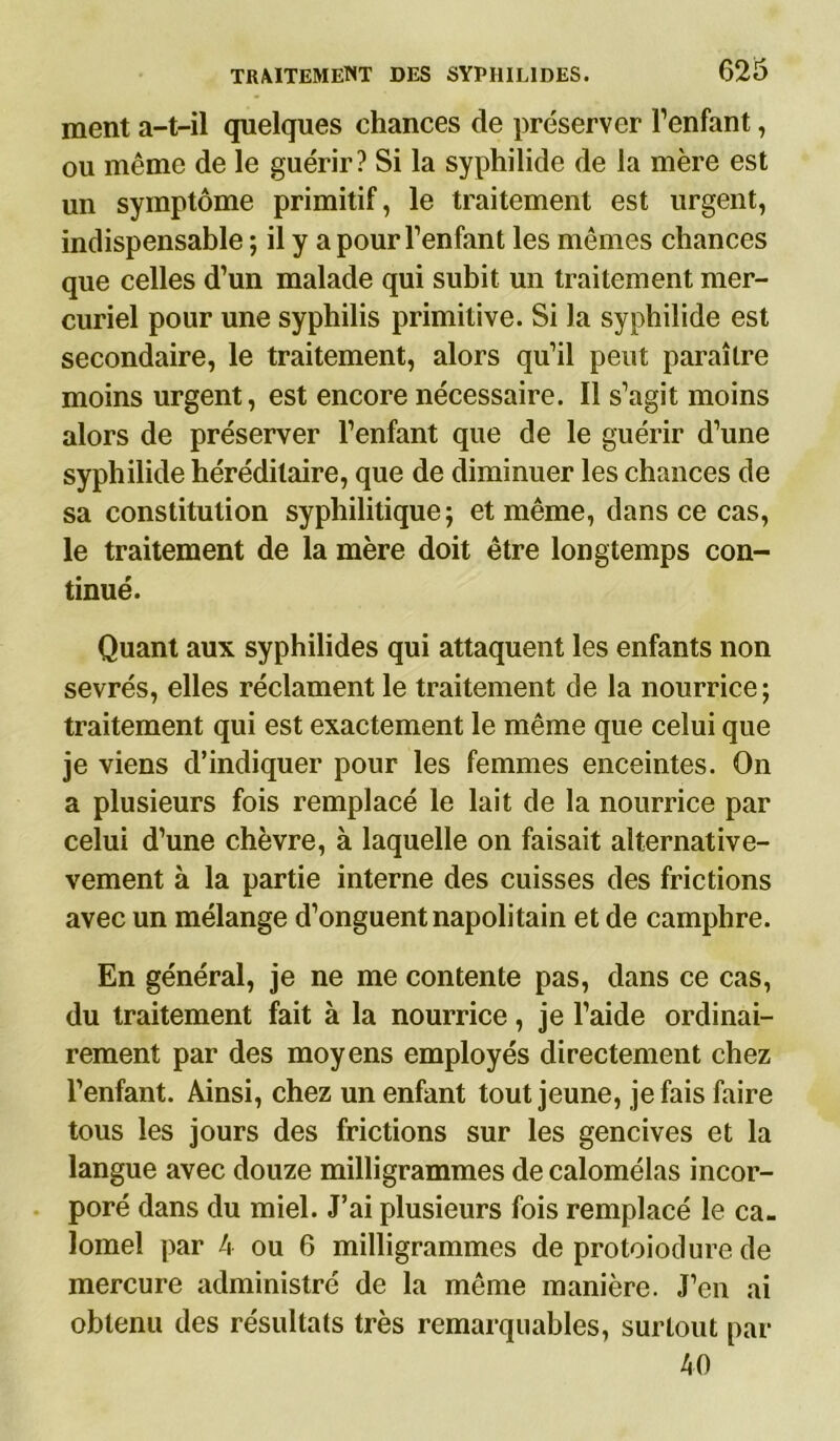 ment a-t-il quelques chances de préserver l’enfant, ou même de le guérir? Si la syphilide de la mère est un symptôme primitif, le traitement est urgent, indispensable ; il y a pour l’enfant les mêmes chances que celles d’un malade qui subit un traitement mer- curiel pour une syphilis primitive. Si la syphilide est secondaire, le traitement, alors qu’il peut paraître moins urgent, est encore nécessaire. Il s’agit moins alors de préserver l’enfant que de le guérir d’une syphilide héréditaire, que de diminuer les chances de sa constitution syphilitique; et même, dans ce cas, le traitement de la mère doit être longtemps con- tinué. Quant aux syphilides qui attaquent les enfants non sevrés, elles réclament le traitement de la nourrice; traitement qui est exactement le même que celui que je viens d’indiquer pour les femmes enceintes. On a plusieurs fois remplacé le lait de la nourrice par celui d’une chèvre, à laquelle on faisait alternative- vement à la partie interne des cuisses des frictions avec un mélange d’onguent napolitain et de camphre. En général, je ne me contente pas, dans ce cas, du traitement fait à la nourrice, je l’aide ordinai- rement par des moyens employés directement chez l’enfant. Ainsi, chez un enfant tout jeune, je fais faire tous les jours des frictions sur les gencives et la langue avec douze milligrammes de calomélas incor- poré dans du miel. J’ai plusieurs fois remplacé le ca- lomel par 4 ou 6 milligrammes de protoiodure de mercure administré de la même manière. J’en ai obtenu des résultats très remarquables, surtout par 40