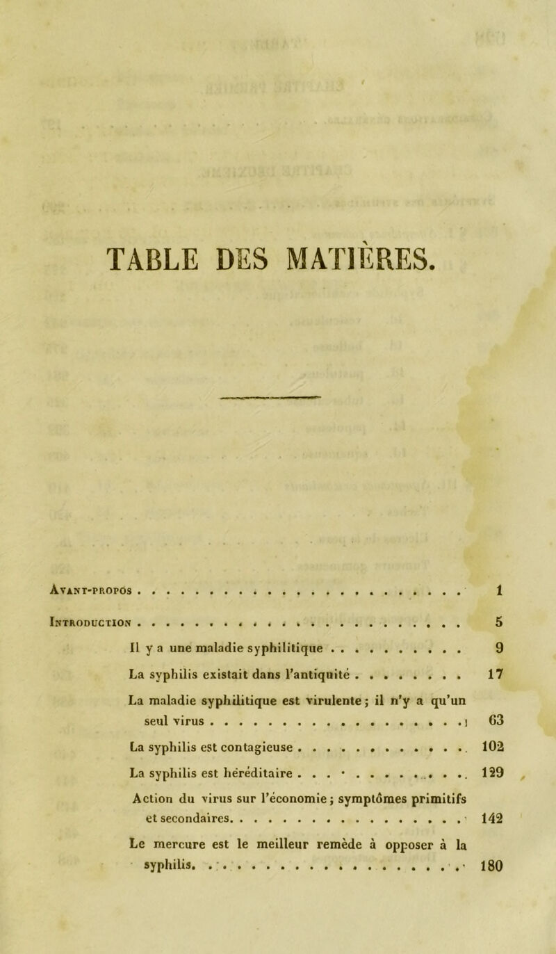 TABLE DES MATIÈRES. Avant-propos ....... 1 Introduction 5 Il y a une maladie syphilitique 9 La syphilis existait dans l’antiquité 17 La maladie syphilitique est virulente ; il n’y a qu’un seul virus l 63 La syphilis est contagieuse 102 La syphilis est héréditaire . . . • 129 Action du virus sur l’économie; symptômes primitifs et secondaires > 142 Le mercure est le meilleur remède à opposer à la syphilis. ■. • 180