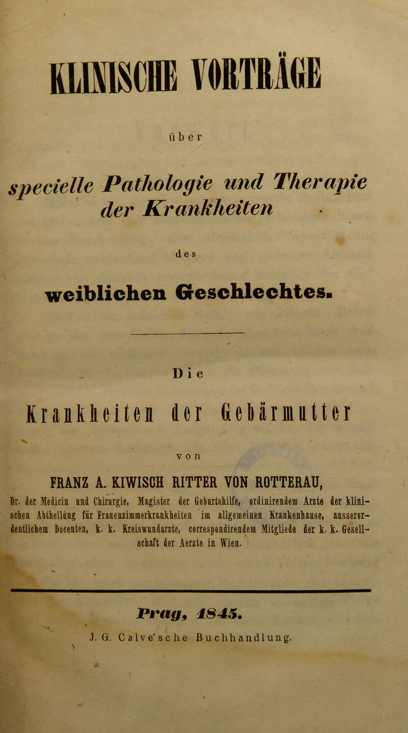 KLINISCHE VORTRÄGE ü ber specielle Pathologie und Therapie der Krankheiten des / weiblichen Geschlechtes. D i e Krankheiten der Gebarinntter V von FRANZ A. KIWISCH RITTER VON ROTTERAU, Br. der Mediein Md Chirurgie, Magister der Geburtshilfe, ordinirendem Arzte der klini- sche! AbtheiUng für Prauenzimmerkrankheiten im allgemeinen Krankenhause, ausseror- dentlichem Docenten, k. k. Kreiswundarzte, correspondirendeiu Mitglied© der k. k. Gesell- schaft der Aerzte in Wien. Vrag9 1845.