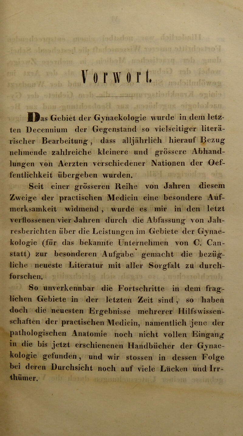 Vorwort, Das Gebiet der Gynaekologie wurde in dem letz- ten Decennium der Gegenstand so vielseitiger litera- rischer Bearbeitung, dass alljährlich hierauf Bezug nehmende zahlreiche kleinere und grössere Abhand- lungen von Aerzten verschiedener Nationen der Oef- fentlichkeit übergeben wurden* Seit einer grösseren Reihe von Jahren diesem Zweige der practischen Medicin eine besondere Auf- merksamkeit widmend , wurde es mir in den letzt verflossenen vier Jahren durch die Abfassung von Jah- resberichten über die Leistungen im Gebiete der Gynae- kologie (für das bekannte Unternehmen von C. Can- statt) zur besonderen Aufgabe gemacht die bezüg- liche neueste Literatur mit aller Sorgfalt zu durch- forschen* So unverkennbar die Fortschritte in dem frag- lichen Gebiete in der letzten Zeit sind , so haben doch die neuesten Ergebnisse mehrerer Hilfswissen- schaften der practischen Medicin, namentlich jene der pathologischen Anatomie noch nicht vollen Eingang in die bis jetzt erschienenen Handbücher der Gynae- kologie gefunden, und wir stossen in dessen Folge bei deren Durchsicht noch auf viele Lücken und Irr- thümer.