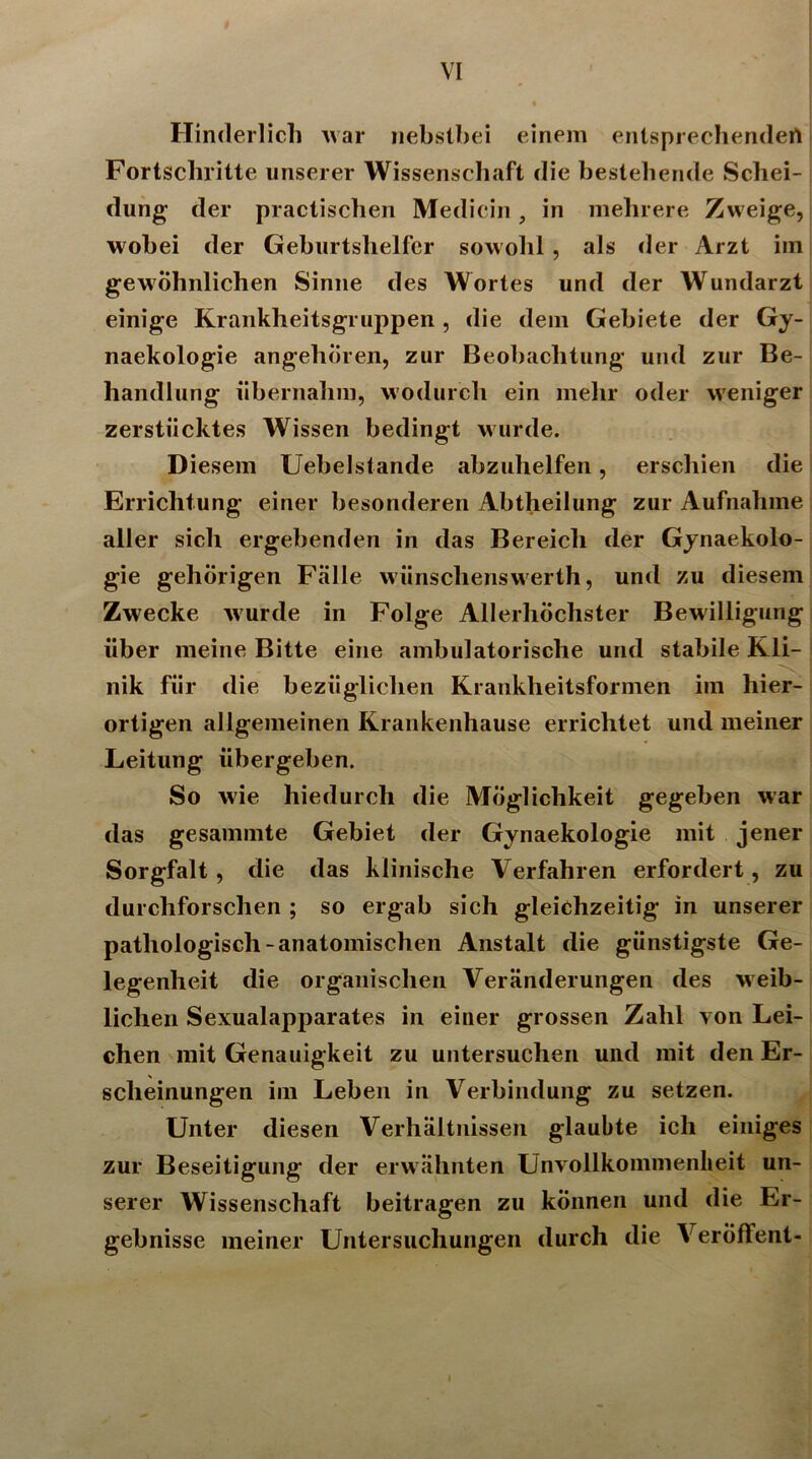 Hinderlich war nebstbei einem entsprechenden Fortschritte unserer Wissenschaft die bestehende Schei- dung der practischen Medicin, in mehrere Zweige, wobei der Geburtshelfer sowohl , als der Arzt iin gewöhnlichen Sinne des Wortes und der Wundarzt einige Krankheitsgruppen, die dem Gebiete der Gy- naekologie angeboren, zur Beobachtung und zur Be- handlung übernahm, wodurch ein mehr oder weniger zerstiicktes Wissen bedingt wurde. Diesem Uebelstande abzuhelfen, erschien die Errichtung einer besonderen Abtheilung zur Aufnahme aller sich ergehenden in das Bereich der Gynaekolo- gie gehörigen Fälle wünschenswerth, und zu diesem Zwecke wurde in Folge Allerhöchster Bewilligung über meine Bitte eine ambulatorische und stabile Kli- nik für die bezüglichen Krankheitsformen im hier- ortigen allgemeinen Krankenhause errichtet und meiner Leitung übergehen. So wie hiedurch die Möglichkeit gegeben war das gesammte Gebiet der Gynaekologie mit jener Sorgfalt, die das klinische Verfahren erfordert, zu durchforschen ; so ergab sich gleichzeitig in unserer pathologisch-anatomischen Anstalt die günstigste Ge- legenheit die organischen Veränderungen des weib- lichen Sexualapparates in einer grossen Zahl von Lei- chen mit Genauigkeit zu untersuchen und mit den Er- scheinungen im Leben in Verbindung zu setzen. Unter diesen Verhältnissen glaubte ich einiges zur Beseitigung der erwähnten Unvollkommenheit un- serer Wissenschaft beitragen zu können und die Er- gebnisse meiner Untersuchungen durch die Veröffent- i