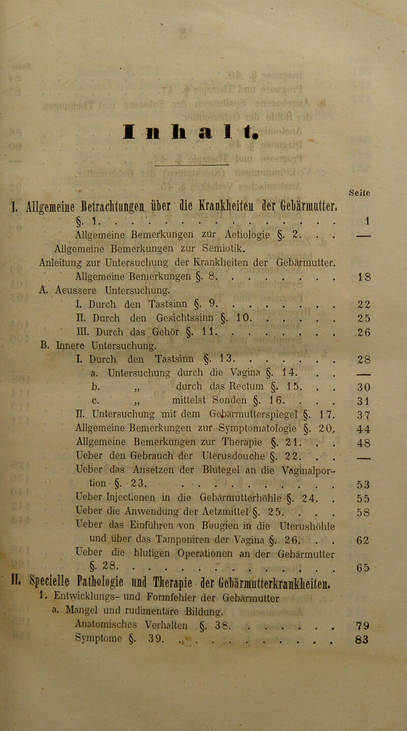 Seite Inhalt. / I. Allgemeine Betrachtungen über die Krankheiten der Gebärmutter, §• i i Allgemeine Bemerkungen zur Aetiologie §.2. . . — Allgemeine Bemerkungen zur Semiotik. Anleitung zur Untersuchung der Krankheiten der Gebärmutter. Allgemeine Bemerkungen §.8 18 A. Aeussere Untersuchung. I. Durch den Tastsinn §.9 22 II. Durch den Gesichtssinn §.10 25 III. Durch das Gehör §.11. 26 B. Innere Untersuchung. I. Durch den Tastsinn §.13 28 a. Untersuchung durch die Vagina §.14. . — b. „ durch das Rectum §.15. . . 30 c. „ mittelst Sonden §.16. . . . 31 II. Untersuchung mit dem Gebärmutterspiegel §.17. 3 7 Allgemeine Bemerkungen zur Symptomatologie §.20. 44 Allgemeine Bemerkungen zur Therapie §.21. . . 48 Ueber den Gebrauch der Uterusdouche §.22. . . Ueber das Ansetzen der Blutegel an die Vaginalpor- tion §. 23. 53 Ueber Injectionen in die Gebärmutterhöhle §. 24. . 55 Ueber die Anwendung der Aetzmiltel §. 25. ... 58 Ueber das Einführen von Bougien in die Uterushöhle und über das Tamponiren der Vagina §.26. . . 62 Ueber die blutigen Operationen an der Gebärmutter §•28 65 II. Kpecielle Pathologie und Therapie der Gebärmutterkrankheiten, 1. Entwicklungs- und Formfehler der Gebärmutter a. Mangel und rudimentäre Bildung. Anatomisches Verhalten §.38 79