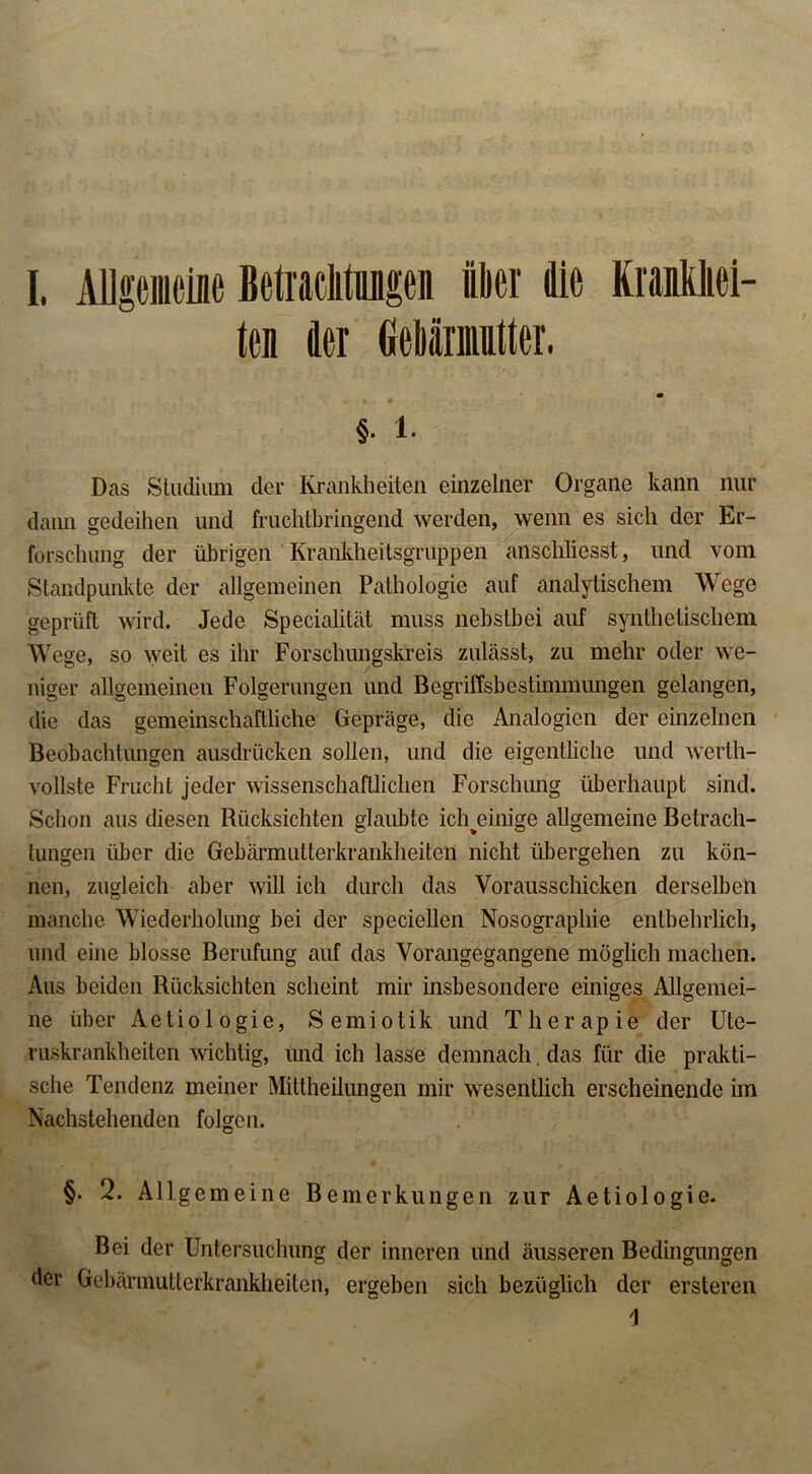 ten der Gebärmutter. §. 1. Das Stadium der Krankheiten einzelner Organe kann nur dann gedeihen und fruchtbringend werden, wenn es sich der Er- forschung der übrigen Krankheitsgruppen anscliliesst, und vom Standpunkte der allgemeinen Pathologie auf analytischem Wege geprüft wird. Jede Specialität muss nebstbei auf synthetischem Wege, so weit es ihr Forschungskreis zulässt, zu mehr oder we- niger allgemeinen Folgerungen und Begriffsbestimmungen gelangen, die das gemeinschaftliche Gepräge, die Analogien der einzelnen Beobachtungen ausdrücken sollen, und die eigentliche und werth- vollste Frucht jeder wissenschaftlichen Forschung überhaupt sind. Schon aus diesen Rücksichten glaubte ich^einige allgemeine Betrach- tungen über die Gebärmutterkrankheiten nicht übergehen zu kön- nen, zugleich aber will ich durch das Vorausschicken derselben manche Wiederholung bei der speciellen Nosographie entbehrlich, und eine blosse Berufung auf das Vorangegangene möglich machen. Aus beiden Rücksichten scheint mir insbesondere einiges Allgemei- ne über Aetiologie, Semiotik und Therapie der Ute- ruskrankheiten wichtig, und ich lasse demnach. das für die prakti- sche Tendenz meiner Mittheilungen mir wesentlich erscheinende im Nachstehenden folgen. §. 2. Allgemeine Bemerkungen zur Aetiologie. Bei der Untersuchung der inneren und äusseren Bedingungen der Gebärmutterkrankheiten, ergeben sich bezüglich der erstereil 1