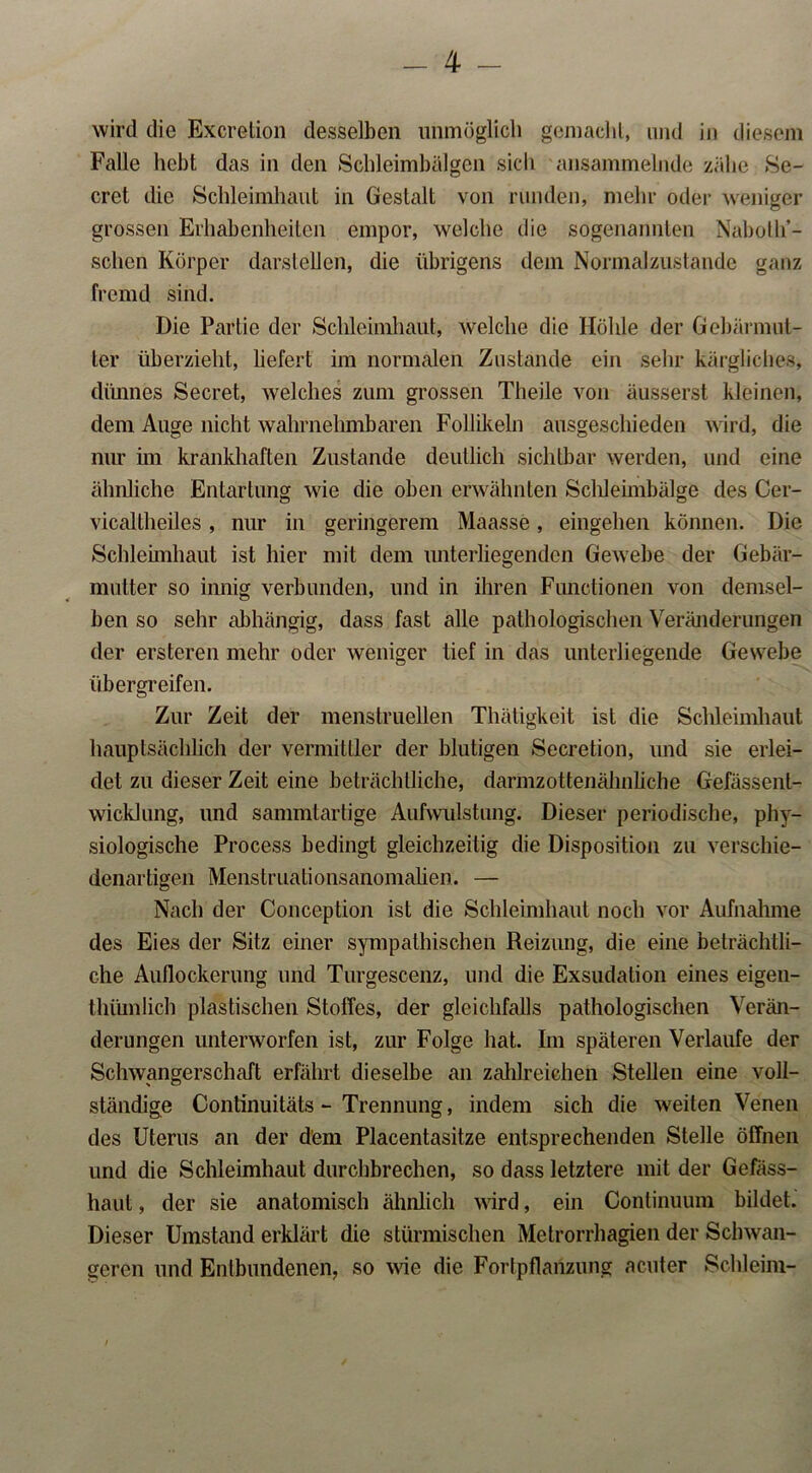 wird die Exeretion desselben unmöglich gemacht, und in diesem Falle hebt das in den Schleimbälgen sich ansammelnde zähe Se- cret die Schleimhaut in Gestalt von runden, mehr oder weniger grossen Erhabenheiten empor, welche die sogenannten Nabollö- schen Körper darstellen, die übrigens dem Normalzustände ganz fremd sind. Die Partie der Schleimhaut, welche die Höhle der Gebärmut- ter überzieht, liefert im normalen Zustande ein sehr kärgliches, dünnes Secret, welches zum grossen Theile von äusserst kleinen, dem Auge nicht wahrnehmbaren Follikeln ausgeschieden wird, die nur im krankhaften Zustande deutlich sichtbar werden, und eine ähnliche Entartung wie die oben erwähnten Schleimbälge des Cer- vicaltheiles , nur in geringerem Maasse, eingehen können. Die Schleimhaut ist hier mit dem unterliegenden Gewebe der Gebär- mutter so innig verbunden, und in ihren Functionen von demsel- ben so sehr abhängig, dass fast alle pathologischen Veränderungen der ersteren mehr oder weniger tief in das unterliegende Gewebe übergreifen. Zur Zeit der menstruellen Thätigkeit ist die Schleimhaut hauptsächlich der Vermittler der blutigen Secretion, und sie erlei- det zu dieser Zeit eine beträchtliche, darmzottenähnliche Gefässent- wicklung, und sammtartige Aufwulstung. Dieser periodische, phy- siologische Process bedingt gleichzeitig die Disposition zu verschie- denartigen Menstruationsanomalien. — Nach der Conception ist die Schleimhaut noch vor Aufnahme des Eies der Sitz einer sympathischen Reizung, die eine beträchtli- che Auflockerung und Turgescenz, und die Exsudation eines eigen- thümlich plastischen Stoffes, der gleichfalls pathologischen Verän- derungen unterworfen ist, zur Folge hat. Im späteren Verlaufe der Schwangerschaft erfährt dieselbe an zahlreichen Stellen eine voll- ständige Conlinuitäts - Trennung, indem sich die weiten Venen des Uterus an der dem Placentasitze entsprechenden Stelle öffnen und die Schleimhaut durchbrechen, so dass letztere mit der Gefäss- haut, der sie anatomisch ähnlich wird, ein Continuum bildet. Dieser Umstand erklärt die stürmischen Metrorrhagien der Schwan- geren und Entbundenen, so wie die Fortpflanzung acuter Schleim- /