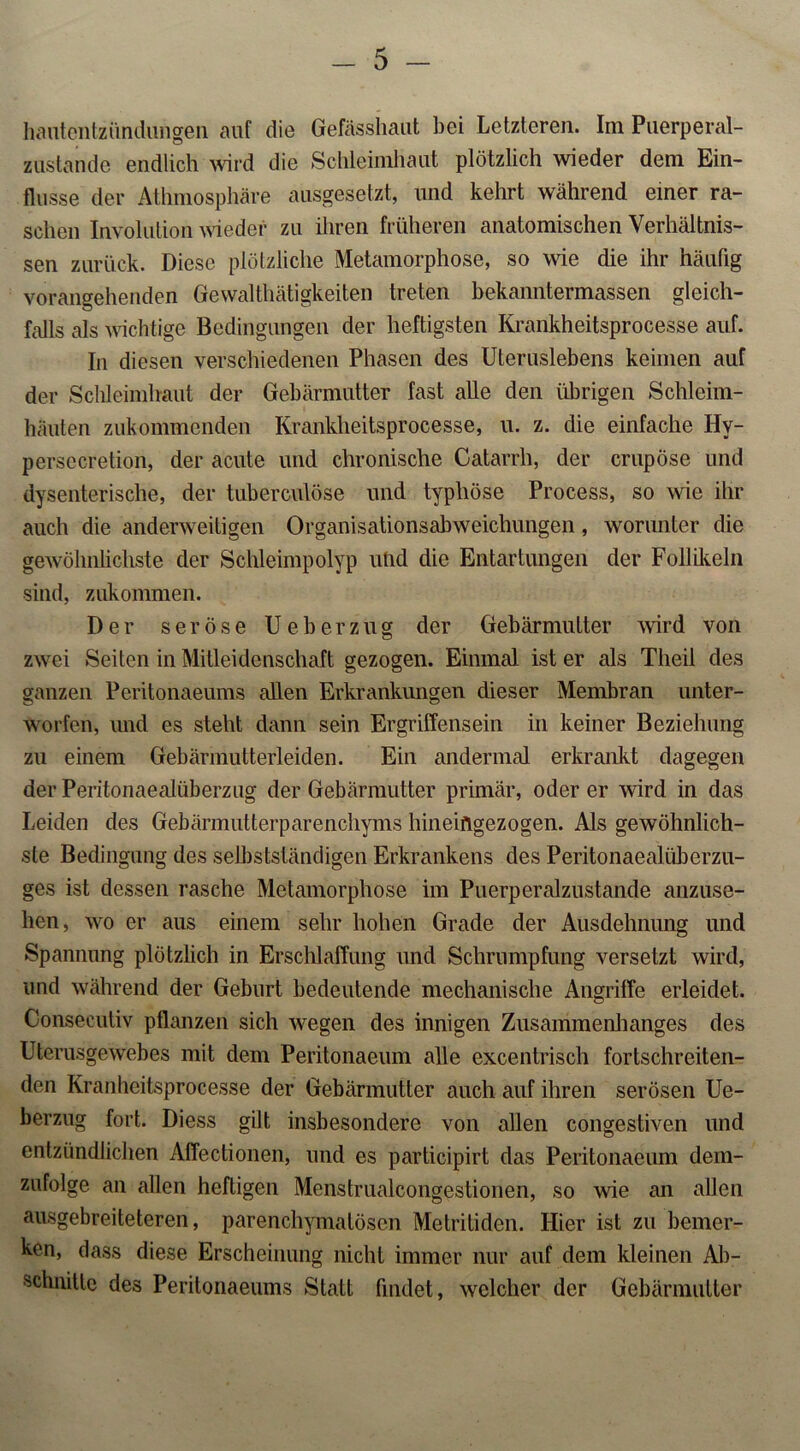 hautentzündungen auf die Gefässhaut bei Letzteren. Im Puerperal- zustande endlich wird die Schleimhaut plötzlich wieder dem Ein- flüsse der Athmosphäre ausgesetzt, und kehrt während einer ra- schen Involution wieder zu ihren früheren anatomischen Verhältnis- sen zurück. Diese plötzliche Metamorphose, so wie die ihr häufig vorangehenden Gewalttätigkeiten treten bekanntermassen gleich- falls als wichtige Bedingungen der heftigsten Krankheitsprocesse auf. In diesen verschiedenen Phasen des Uteruslebens keimen auf der Schleimhaut der Gebärmutter fast alle den übrigen Schleim- häuten zukommenden Krankheitsprocesse, u. z. die einfache Hy- persecretion, der acute und chronische Catarrh, der crupöse und dysenterische, der tuberculöse und typhöse Process, so wie ihr auch die anderweitigen Organisationsabweichungen, worunter die gewöhnlichste der Schleimpolyp und die Entartungen der Follikeln sind, zukommen. Der seröse Ueberzug der Gebärmutter wird von zwei Seiten in Mitleidenschaft gezogen. Einmal ist er als Theil des ganzen Peritonaeums allen Erkrankungen dieser Membran unter- worfen, und es steht dann sein Ergriffensein in keiner Beziehung zu einem Gebärmulterleiden. Ein andermal erkrankt dagegen der Peritonaealüberzug der Gebärmutter primär, öderer wird in das Leiden des Gebärmutterparenchyms hineiflgezogen. Als gewöhnlich- ste Bedingung des selbstständigen Erkrankens des Peritonaealüberzu- ges ist dessen rasche Metamorphose im Puerperalzustande anzuse- hen, wo er aus einem sehr hohen Grade der Ausdehnung und Spannung plötzlich in Erschlaffung und Schrumpfung versetzt wird, und während der Geburt bedeutende mechanische Angriffe erleidet. Consecutiv pflanzen sich wegen des innigen Zusammenhanges des Uterusgewebes mit dem Peritonaeum alle excentrisch fortschreiten- den Kranheitsprocesse der Gebärmutter auch auf ihren serösen Ue- berzug fort. Diess gilt insbesondere von allen congestiven und entzündlichen Affectionen, und es participirt das Peritonaeum dem- zufolge an allen heftigen Menstrualcongestionen, so wie an allen ausgebreiteteren, parenchymatösen Metritiden. Hier ist zu bemer- ken, dass diese Erscheinung nicht immer nur auf dem kleinen Ab- schnitte des Peritonaeums Statt findet, welcher der Gebärmutter