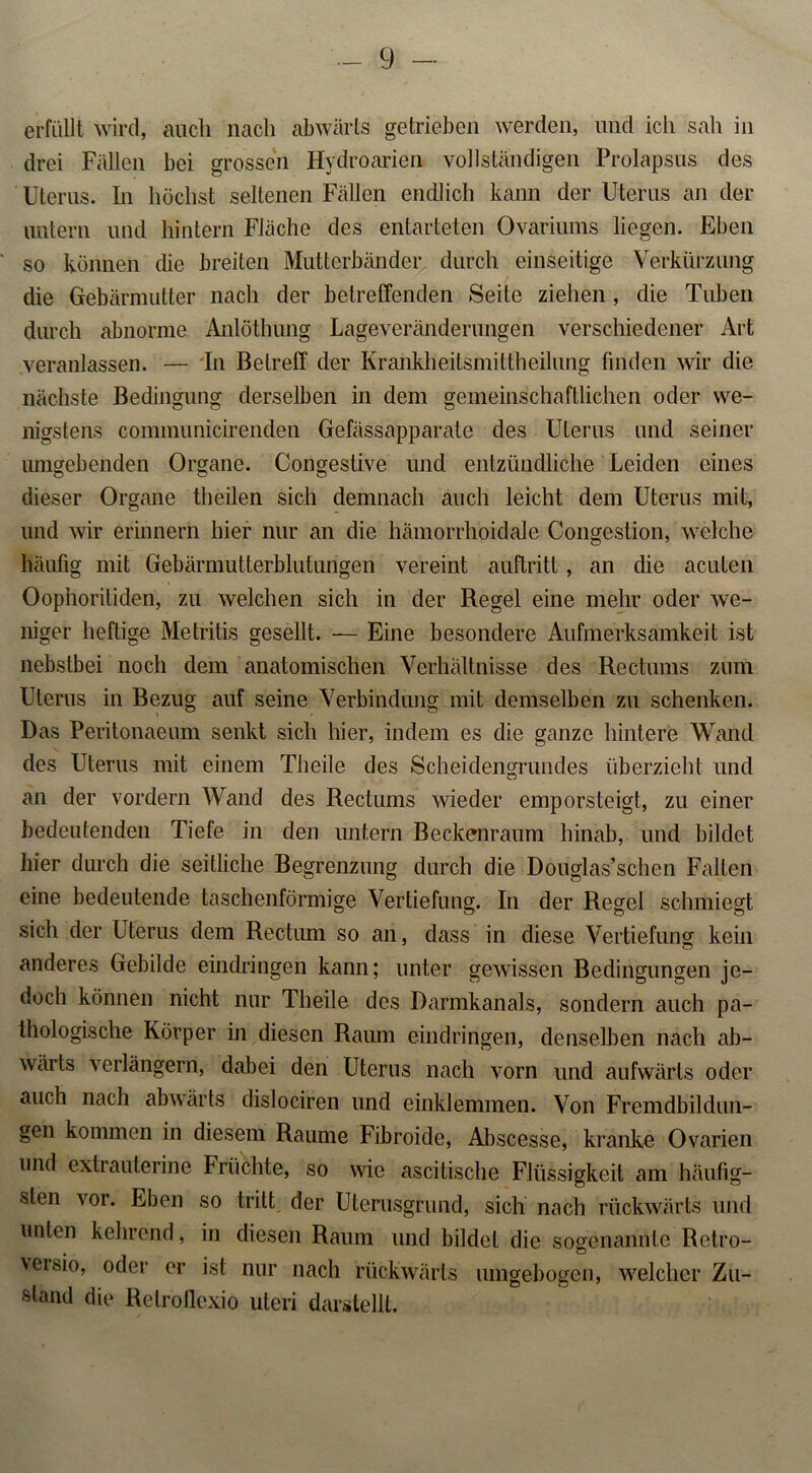 erfüllt wird, auch nach abwärts getrieben werden, und ich sah in drei Fällen bei grossen Hydroarien vollständigen Prolapsus des Uterus. In höchst seltenen Fällen endlich kann der Uterus an der untern und hintern Fläche des entarteten Ovariums liegen. Eben so können die breiten Mutterbänder durch einseitige Verkürzung die Gebärmutter nach der betreffenden Seite ziehen, die Tuben durch abnorme Anlöthung Lageveränderungen verschiedener Art veranlassen. — In Betreff der Krankheitsmittheilung finden wir die nächste Bedingung derselben in dem gemeinschaftlichen oder we- nigstens communicirenden Gefässapparate des Uterus und seiner umgebenden Organe. Congestive und entzündliche Leiden eines dieser Organe theilen sich demnach auch leicht dem Uterus mit, und wir erinnern hier nur an die hämorrhoidale Congestion, welche häufig mit Gebärmutterblutungen vereint auftritt, an die acuten Oophoritiden, zu welchen sich in der Regel eine mehr oder we- niger heftige Metritis gesellt. — Eine besondere Aufmerksamkeit ist nebstbei noch dem anatomischen Verhältnisse des Rectums zum Uterus in Bezug auf seine Verbindung mit demselben zu schenken. Das Peritonaeum senkt sich hier, indem es die ganze hintere Wand des Uterus mit einem Theile des Scheidengrundes überzieht und an der vordem Wand des Rectums wieder emporsteigt, zu einer bedeutenden Tiefe in den untern Beckenraum hinab, und bildet hier durch die seitliche Begrenzung durch die Douglas’schen Falten eine bedeutende taschenförmige Vertiefung. In der Regel schmiegt sich der Uterus dem Rectum so an, dass in diese Vertiefung kein anderes Gebilde eindringen kann; unter gewissen Bedingungen je- doch können nicht nur Theile des Darmkanals, sondern auch pa- thologische Körper in diesen Raum eindringen, denselben nach ab- wärts verlängern, dabei den Uterus nach vorn und aufwärts oder auch nach abwärts dislociren und einklemmen. Von Fremdbildun- gen kommen in diesem Raume Fibroide, Abscesse, kranke Ovarien und extraulerine Früchte, so wie ascitische Flüssigkeit am häufig- sten vor. Eben so tritt der Uterusgrund, sich nach rückwärts und unten kehrend, in diesen Raum und bildet die sogenannte Relro- versio, oder er ist nur nach rückwärts umgebogen, welcher Zu- stand die Retroüexio uteri darstellt.