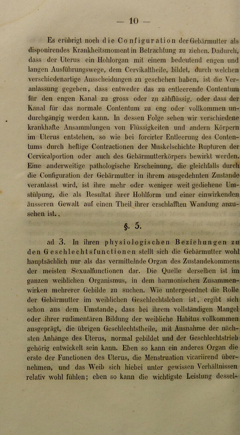 Es erübrigt noch die Configüration der Gebärmutter als disponirendes Kraiikheitsmomentin Betrachtung zu ziehen. Dadurch, dass der Uterus ein Hohlorgan mit einem bedeutend engen und langen Ausführungswege, dem Cervikaltheile, bildet, durch welchen verschiedenartige Ausscheidungen zu geschehen haben, ist die Ver- anlassung gegeben, dass entweder das zu entleerende Contentuni für den engen Kanal zu gross oder zu zähflüssig, oder dass der Kanal für das normale Contentum zu eng oder vollkommen un- durchgängig werden kann. In dessen Folge sehen wir verschiedene krankhafte Ansammlungen von Flüssigkeiten und andern Körpern im Uterus entstehen, so wie bei forcirter Entleerung des Conten- tums durch heftige Contractionen der Muskel schichte Rupturen der Cervicalportion oder auch des Gebärmutterkörpers bewirkt werden. Eine anderweitige pathologische Erscheinung, die gleichfalls durch die Configüration der Gebärmutter in ihrem ausgedehnten Zustande veranlasst wird, ist ihre mehr oder weniger weit gediehene Um- stülpung, die als Resultat ihrer Ilohlform und einer einwirkenden äusseren Gewalt auf einen Tlieil ihrer erschlafften Wandung anzu- sehen ist.. §. 5. ad 3. In ihren physiologischen Beziehungen zu den Geschlechtsfunctionen stellt sich die Gebärmutter wohl hauptsächlich nur als das vermittelnde Organ des Zustandekommens der meisten Sexualfunctioncn dar. Die Quelle derselben ist im ganzen weiblichen Organismus, in dem harmonischen Zusammen- wirken mehrerer Gebilde zu suchen. Wie untergeordnet die Rolle der Gebärmutter im weiblichen Geschlechtsleben ist, ergibt sich schon aus dem Umstande, dass bei ihrem vollständigen Mangel oder .ihrer rudimentären Bildung der weibliche Habitus vollkommen ausgeprägt, die übrigen Geschlechtstheile, mit Ausnahme der näch- sten Anhänge des Uterus, normal gebildet und der Geschlechtstrieb gehörig entwickelt sein kann. Eben so kann ein anderes Organ die erste der Functionen des Uterus, die Menstruation vicariirend über- nehmen, und das Weib sich hiebei unter gewissen Verhältnissen relativ wohl fühlen; eben so kann die wichtigste Leistung dessel-