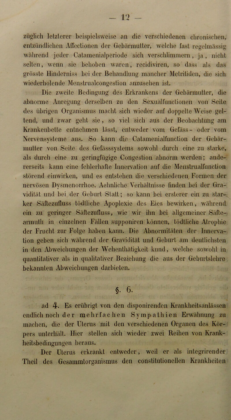 züglich letzterer beispielsweise an die verschiedenen chronischen, entzündlichen Affeclionen der Gebärmutter, welche fast regelmässig während jeder Catamenialperiode sicli verschlimmern, ja , nicht selten, wenn sie behoben waren, recidiviren, so dass als das grösste Hinderniss bei der Behandlung mancher Metritiden, die sich wiederholende Menstrualcongestion anzusehen ist. Die zweite Bedingung des Erkrankens der Gebärmutter, die abnorme Anregung derselben zu den Sexualfunctionen von Seite des übrigen Organismus macht sich wieder auf doppelte Weise gel- tend, und zwar gellt sie, so viel sich aus der Beobachtung am Krankenbette entnehmen lässt, entweder vom Gefäss- oder vom Nervensysteme aus. So kann die Catamenialfunction der Gebär- mutter von Seite des Gefässsystems sowohl durch eine zu starke, als durch eine zu geringfügige Congestion abnorm werden; ande- rerseits kann eine fehlerhafte Innervation auf die Menstrualfunction störend einwirken, und es entstehen die verschiedenen Formen der nervösen Dysmenorrhoe. Aehnliche Verhältnisse finden bei der Gra- vidität und bei der Geburt Statt; so kann bei ersterer ein zu star- ker Säftezufluss tödtliche Apoplexie des Eies bewirken, während ein zu geringer Säftezufluss, wie wir ihn bei allgemeiner Säfte- armuth in einzelnen Fällen supponiren können, tödtliche Atrophie der Frucht zur Folge haben kann. Die Abnormitäten der Innerva- tion geben sieb während der Gravidität und Geburt am deutlichsten in den Abweichungen der Wehenthätigkeit kund, welche sowohl in quantitativer als in qualitativer Beziehung die aus der Geburtslehre bekannten Abweichungen darbieten. §. 6. ad 4- Es erübrigt von den disponirenden Krankheitsanlässen endlich noch der mehrfachen Sympathien Erwähnung zu machen, die der Uterus mit den verschiedenen Organen des Kör- pers unterhält. Hier stellen sich wieder zwei Reihen von Krank- heitsbedingungen heraus. Der Uterus erkrankt entweder, weil er als integrirender Theil des Gesammtorganismus den constitutionellen Krankheiten