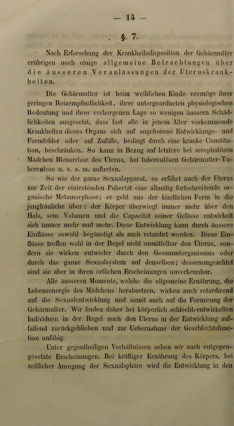 - §• 7. Nach Erforschung der Krankheitsdisposition der Gebärmutter erübrigen noch einige allgemeine Betrachtungen über die äusseren Veranlassungen der Uteruskrank- h c i t e n. I Die Gebärmutter ist beim weiblichen Kinde vermöge ihrer geringen Reizempfindlichkeit, ihrer untergeordneten physiologischen Bedeutung und ihrer verborgenen Lage so wenigen äussern Schäd- lichkeiten ausgesetzt, dass fast alle in jenem Alter vorkommende Krankheiten dieses Organs sich auf angeborene Entwicklungs- und Formfehler oder auf Zufälle, bedingt durch eine kranke Constitu- tion, beschränken. So kann in Bezug auf letztere bei scrophulösen Mädchen Blenorrlioe des Uterus, bei tuberculösen Gebärmutter-Tu- berculose u. s. a. m. auftreten. So wie der ganze Sexualapparat, so erfährt auch der Uterus zur Zeit der eintretenden Pubertät eine allmälig fortschreitende or- ganische Metamorphose; er geht aus der kindlichen Form in die jungfräuliche über : der Körper überwiegt immer mehr über den Hals, sein Volumen und die Capacität seiner Gefässe entwickelt sich immer mehr und mehr. Diese Entwicklung kann durch äussere Einflüsse sowohl begünstigt als auch retardirt werden. Diese Ein- fliisse treffen wohl in der Regel nicht unmittelbar den Uterus, son- dern sie wirken entweder durch den Gesammtorganismus oder durch das ganze Sexualsystem auf denselben; dessenungeachtet sind sie aber in ihren örtlichen Erscheinungen unverkennbar. Alle äusseren Momente, welche die allgemeine Ernährung, die Lebensenergie des Mädchens herabsetzen, wirken auch retardirend auf die Sexualentwicklung und somit auch auf die Formirung der Gebärmutter. Wir finden daher bei körperlich schlecht-entwickelten Individuen in der Regel auch den Uterus in der Entwicklung auf- fallend zurückgeblieben und zur Uebernahme der Geschlechtsfunc- tion unfähig. Unter gegentheiligen Verhältnissen sehen wir auch entgegen- gesetzte Erscheinungen. Bei kräftiger Ernährung des Körpers, bei zeitlicher Anregung der Sexualsphäre wird die Entwicklung in den