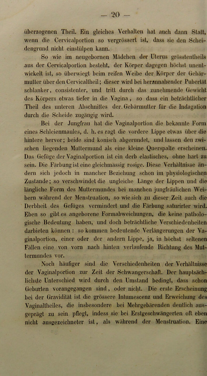 überzogenen Theil. Ein gleiches Verhallen hat auch dann Statt, wenn die Cervicalportion so vergrössert ist, dass sie den Schei- dengrund nicht einstülpen kann. So wie im neugebornen Mädchen der Uterus grösstenlheils aus der Cervicalportion besteht, der Körper dagegen höchst iment- wickelt ist, so überwiegt beim reifen Weibe der Körper der Gebär- mutter über den Cervicallheil; dieser wird bei herannahender Pubertät schlanker, consistenter, und tritt durch das zunehmende Gewicht des Körpers etwas tiefer in die Vagina, so dass ein beträchtlicher Theil des unteren Abschnittes der. Gebärmutter für die Indagation durch die Scheide zugängig wird. Bei der Jungfrau hat die Vaginalportion die bekannte Form eines Schleienmaules, d. h. es ragt die vordere Lippe etwas über die hintere hervor; beide sind konisch abgerundet, und lassen den zwi- schen liegenden Muttermund als eine kleine Querspalte erscheinen. Das Gefüge der Vaginalportion ist ein derb elastisches, ohne hart zu sein. Die Färbung ist eine gleichmässig rosige. Diese Verhältnisse än- dern sich jedoch in mancher Beziehung schon im physiologischen Zustande; so verschwindet die ungleiche Länge der Lippen und die längliche Form des Muttermundes bei manchen jungfräulichen Wei- bern während der Menstruation, so wie sich zu dieser Zeit auch die Derbheit des Gefüges vermindert und die Färbung saturirter wird. Eben so gibt es angeborene Formabweichungen, die keine patholo- gische Bedeutung haben, und doch beträchtliche Verschiedenheiten darbieten können : so kommen bedeutende Verlängerungen der Va- ginalportion, einer oder der andern Lippe, ja, in höchst seltenen Fällen eine von vorn nach hinten verlaufende Richtung des Mut- termundes vor. Noch häufiger sind die Verschiedenheiten der Verhältnisse der Vaginalportion zur Zeit der Schwangerschaft. Der hauptsäch- lichste Unterschied wird durch den Umstand bedingt, dass schon Geburten vorangegangen sind, oder nicht. Die erste Erscheinung bei der Gravidität ist die grössere Intumeseenz und Erweichung des Vaginaltheiles, die insbesondere bei Mehrgebärenden deutlich aus- geprägt zu sein pflegt, indess sie bei Erstgeschwängerten oft eben nicht ausgezeichneter ist, als während der Menstruation. Eine