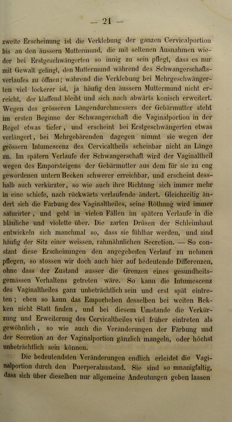 zweite Erscheinung ist die Verklebung der ganzen Cervicalportion bis an den äussern Muttermund, die mit seltenen Ausnahmen wie- der bei Erstgeschwängerten so innig zu sein pflegt, dass es nur mit Gewalt gelingt, den Muttermund während des Schwangerschafts- verlaufes zu öffnen; während die Verklebung bei Mehrgeschwänger- ten viel lockerer ist, ja häufig den äussern Muttermund nicht er- reicht, der klaffend bleibt und sich nach abwärts konisch erweitert. Wegen des grösseren Längendurchmessers der Gebärmutter steht im ersten Beginne der Schwangerschaft die Vaginalportion in der Regel etwas tiefer , und erscheint bei Erstgeschwängerten etwas verlängert, bei Mehrgebärenden dagegen nimmt sie wegen der grossem Intumescenz des Cervicallheils scheinbar nicht an Länge zu. Im spätem Verlaufe der Schwangerschaft wird der Vaginaltheil wegen des Emporsteigens der Gebärmutter aus dem für sie zu eng gewordenen untern Becken schwerer erreichbar, und erscheint dess- halb auch verkürzter, so wie auch ihre Richtung sich immer mehr in eine schiefe, nach rückwärts verlaufende ändert. Gleichzeitig än-' dert sich die Färbung des Vaginaltheiles, seine Röthung wird immer saturirter , und geht in vielen Fällen im spätem Verlaufe in die bläuliche und violette über. Die zarten Drüsen der Schleimhaut entwickeln sich manchmal so, dass sie fühlbar werden, und sind häufig der Sitz einer weissen, rahmähnlichen Secretion. — So con- stant diese Erscheinungen den angegebeilen Verlauf zu nehmen pflegen, so stossen wir doch auch hier auf bedeutende Differenzen, ohne dass der Zustand ausser die Grenzen eines gesundheits- gemässen Verhaltens getreten wäre. So kann die Intumescenz des Vaginaltheiles ganz unbeträchtlich sein und erst spät eintre- ten ; eben so kann das Emporheben desselben bei weiten Bek- ken nicht Statt finden , und bei diesem Umstande die Verkür- zung und Erweiterung des Cervicaltheiles viel früher eintreten als gewöhnlich , so wie auch die Veränderungen der Färbung und der Secretion an der Vaginalportion gänzlich mangeln, oder höchst unbeträchtlich sein können. Die bedeutendsten Veränderungen endlich erleidet die Vagi- nalportion durch den Puerperalzustand. Sie sind so mnanigfaltig, dass sich über dieselben nur allgemeine Andeutungen geben lassen