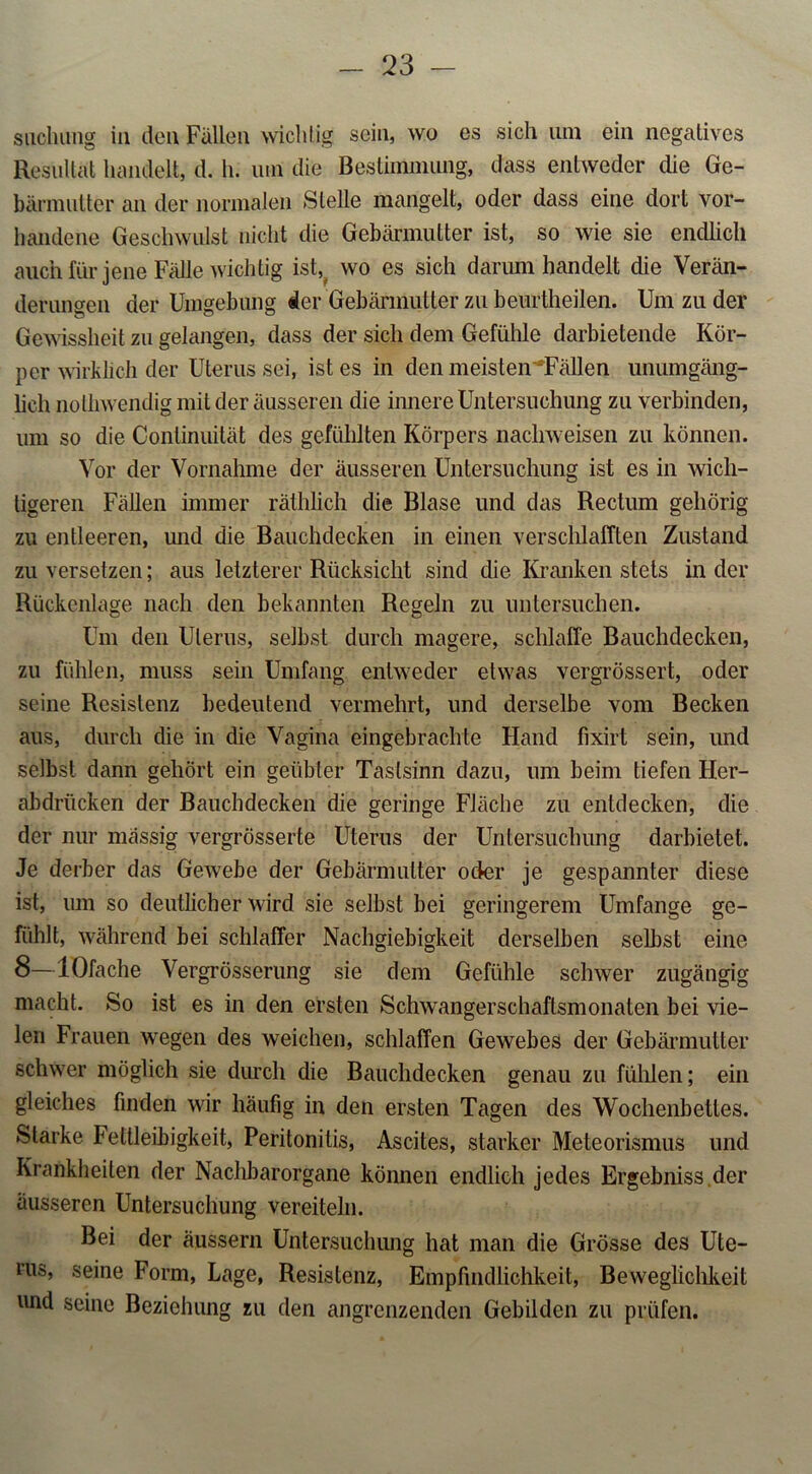 suchiing in den Fällen wichtig sein, wo es sich um ein negatives Resultat handelt, d. h. uin die Bestimmung, dass entweder che Ge- bärmutter an der normalen Stelle mangelt, oder dass eine dort vor- handene Geschwulst nicht die Gebärmutter ist, so wie sie endlich auch für jene Fälle wichtig ist, wo es sich darum handelt die Verän- derungen der Umgebung der Gebärmutter zu beurtheilen. Um zu der Gewissheit zu gelangen, dass der sich dem Gefühle darbietende Kör- per wirklich der Uterus sei, ist es in den meisten^Fällen unumgäng- lich nothwendig mit der äusseren die innere Untersuchung zu verbinden, um so die Continuität des gefühlten Körpers nachweisen zu können. Vor der Vornahme der äusseren Untersuchung ist es in wich- tigeren Fällen immer räthlich die Blase und das Rectum gehörig zu entleeren, und die Bauchdecken in einen verschlafften Zustand zu versetzen; aus letzterer Rücksicht sind die Kranken stets in der Rückenlage nach den bekannten Regeln zu untersuchen. Um den Ulerus, selbst durch magere, schlaffe Bauchdecken, zu fühlen, muss sein Umfang entweder etwas vergrössert, oder seine Resistenz bedeutend vermehrt, und derselbe vom Becken aus, durch die in die Vagina eingebraclrte Hand fixirt sein, und selbst dann gehört ein geübter Tastsinn dazu, um beim tiefen Her- abdrücken der Bauchdecken die geringe Fläche zu entdecken, die der nur massig vergrösserte Uterus der Untersuchung darbietet. Je derber das Gewebe der Gebärmutter oder je gespannter diese ist, um so deutlicher wird sie selbst bei geringerem Umfange ge- fühlt, während bei schlaffer Nachgiebigkeit derselben selbst eine 8—lOfache Vergrösserung sie dem Gefühle schwer zugängig macht. So ist es in den ersten Schwangerschaftsmonaten bei vie- len Frauen wegen des weichen, schlaffen Gewebes der Gebärmutter schwer möglich sie durch die Bauchdecken genau zu fühlen; ein gleiches finden wir häufig in den ersten Tagen des Wochenbettes. Starke Fettleibigkeit, Peritonitis, Ascites, starker Meteorismus und Krankheiten der Nachbarorgane können endlich jedes Ergebniss der äusseren Untersuchung vereiteln. Bei der äussern Untersuchung hat man die Grösse des Ute- rus, seine Form, Lage, Resistenz, Empfindlichkeit, Beweglichkeit und seine Beziehung zu den angrenzenden Gebilden zu prüfen.