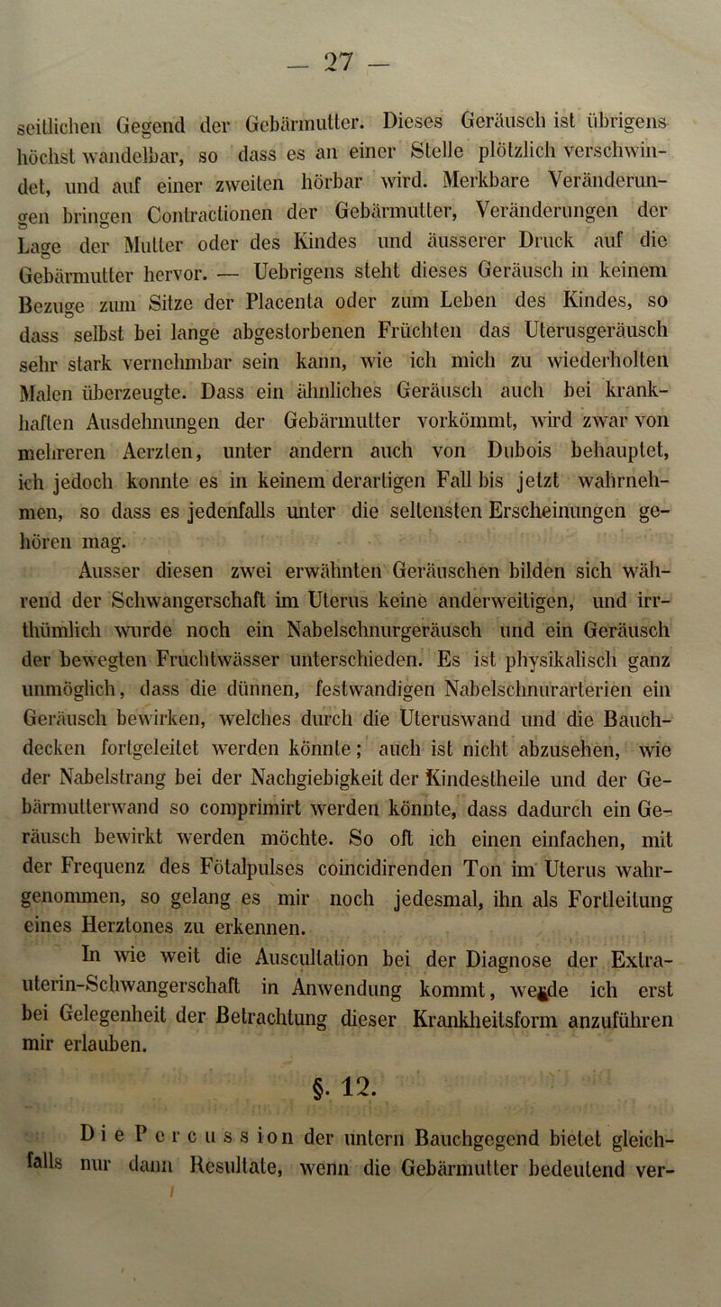 seitlichen Gegend der Gebärmutter. Dieses Geräusch ist übrigens höchst wandelbar, so dass es an einer Stelle plötzlich verschwin- det, und auf einer zweiten hörbar wird. Merkbare Veränderun- cren bringen Contractionen der Gebärmutter, Veränderungen der La<re der Mutter oder des Kindes und äusserer Druck auf die Gebärmutter hervor. — Uebrigens steht dieses Geräusch in keinem Bezüge zum Sitze der Placenta oder zum Leben des Kindes, so dass selbst bei lange abgestorbenen Früchten das Uterusgeräusch sehr stark vernehmbar sein kann, wie ich mich zu wiederholten Malen überzeugte. Dass ein ähnliches Geräusch auch bei krank- haften Ausdehnungen der Gebärmutter vorkömmt, wird zwar von mehreren Aerzlen, unter andern auch von Dubois behauptet, ich jedoch konnte es in keinem derartigen Fall bis jetzt wahrneh- men, so dass es jedenfalls unter die seltensten Erscheinungen ge- hören mag. Ausser diesen zwei erwähnten Geräuschen bilden sich wäh- rend der Schwangerschaft im Uterus keine anderweitigen, und irr- thümlich wurde noch ein Nabelschnurgeräusch und ein Geräusch der bewegten Fruchtwässer unterschieden. Es ist physikalisch ganz unmöglich, dass die dünnen, festvvandigen Nabelschnurarterien ein Geräusch bewirken, welches durch die Uteruswand und die Bauch- decken fortgeleilet werden könnte; auch ist nicht abzusehen, wie der Nabelstrang bei der Nachgiebigkeit der Kindestheile und der Ge- bärmutlerwand so comprimirt werden könnte, dass dadurch ein Ge- räusch bewirkt werden möchte. So oft ich einen einfachen, mit der Frequenz des Fötalpulses coincidirenden Ton im Uterus wahr- genommen, so gelang es mir noch jedesmal, ihn als Fortleilung eines Herztones zu erkennen. In wie weit die Auscullation bei der Diagnose der Exlra- uterin-Schwangerschaft in Anwendung kommt, we^de ich erst bei Gelegenheit der Betrachtung dieser Krankheitsform anzuführen mir erlauben. §. 12. Die P ercussion der untern Bauchgegend bietet gleich- falls nur dann Resultate, wenn die Gebärmutter bedeutend ver-