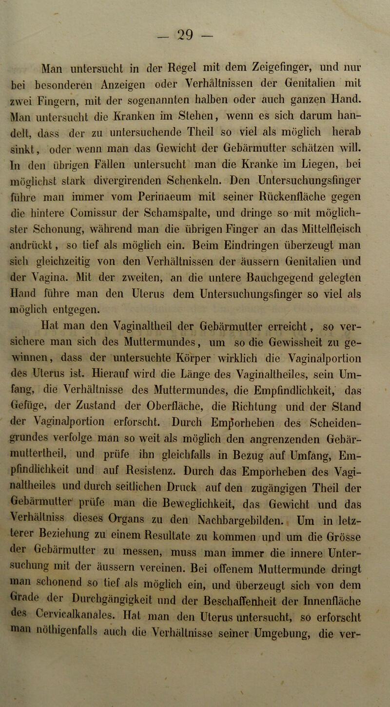 Man untersucht in der Regel mit dem Zeigefinger, und nur bei besonderen Anzeigen oder Verhältnissen der Genitalien mit zwei Fingern, mit der sogenannten halben oder auch ganzen Hand. Man untersucht die Kranken im Stehen, wenn es sich darum han- delt, dass der zu untersuchende Theil so viel als möglich herab sinkt, oder wenn man das Gewicht der Gebärmutter schätzen will. In den übrigen Fällen untersucht man die Kranke im Liegen, bei möglichst stark divergirenden Schenkeln. Den Untersuchungsfinger führe man immer vom Perinaeum mit seiner Rückentläche gegen die hintere Comissur der Schamspalte, und dringe so mit möglich- ster Schonung, während man die übrigen Finger an das Mittelfleisch andrückt, so tief als möglich ein. Beim Eindringen überzeugt man sich gleichzeitig von den Verhältnissen der äussern Genitalien und der Vagina. Mit der zweiten, an die untere Bauchgegend gelegten Hand führe man den Uterus dem Untersuchungsfinger so viel als möglich entgegen. Hat man den Vaginaltheil der Gebärmutter erreicht, so ver- sichere man sich des Muttermundes, um so die Gewissheit zu ge- winnen, dass der untersuchte Körper wirklich die Vaginalportion des Uterus ist. Hierauf wird die Länge des Vaginaltheiles, sein Um- fang, die Verhältnisse des Muttermundes, die Empfindlichkeit, das Gefüge, der Zustand der Oberfläche, die Richtung und der Stand der Vaginalportion erforscht. Durch Emporheben des Scheiden- grundes verfolge man so weit als möglich den angrenzenden Gebär- muttertheil, und prüfe ihn gleichfalls in Bezug auf Umfang, Em- pfindlichkeit und auf Resistenz. Durch das Emporheben des Vagi- naltheiles und durch seitlichen Druck auf den zugängigen Theil der Gebärmutter prüfe man die Beweglichkeit, das Gewicht und das Verhältniss dieses Organs zu den Nachbargebilden. Um in letz- terer Beziehung zu einem Resultate zu kommen und um die Grösse der Gebärmutter zu messen, muss man immer die innere Unter- suchung mit der äussern vereinen. Bei offenem Muttermunde dringt man schonend so tief als möglich ein, und überzeugt sich von dem Grade der Durchgängigkeit und der Beschaffenheit der Innenfläche des Gervicalkanales. Hat man den Uterus untersucht, so erforscht man nöthigenfalls auch die Verhältnisse seiner Umgebung, die ver- \