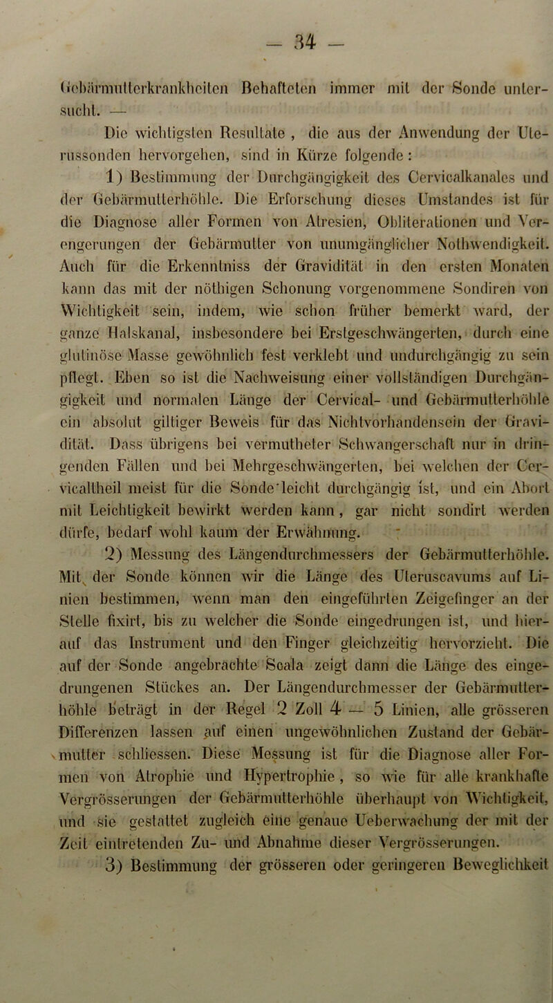 Gebärmuttcrkrankhciten Behafteten immer mit der Sonde unter- sucht. — Die wichtigsten Resultate , die aus der Anwendung der Ule- russonden hervorgehen, sind in Kürze folgende : 1) Bestimmung der Durchgängigkeit des Cervicalkanales und der Gebärmutterhöhle. Die Erforschung dieses Umstandes ist für die Diagnose aller Formen von Afresien, Obliterationcn und Ver- engerungen der Gebärmutter von unumgänglicher Nothwendigkeit. Auch für die Erkenntniss der Gravidität in den ersten Monaten kann das mit der nöthigen Schonung vorgenommene Sondiren von Wichtigkeit sein, indem, wie schon früher bemerkt ward, der ganze Halskanal, insbesondere bei Erslgeschwängerten, durch eine glutinöse Masse gewöhnlich fest verklebt und undurchgängig zu sein pflegt. Eben so ist die Nachweisung einer vollständigen Durchgän- gigkeit und normalen Länge der Cervical- und Gebärmutterhöhle ein absolut gütiger Beweis für das Nichtvorhandensein der Gravi- dität. Dass übrigens bei vermutheter Schwangerschaft nur in (ban- genden Fällen und bei Mehrgeschwängerten, bei welchen der Cer- vicaltheil meist für die Sonde'leicht durchgängig ist, und ein Abort mit Leichtigkeit bewirkt werden kann, gar nicht sondirt werden dürfe, bedarf wohl kaum der Erwähnung. 2) Messung des Längendurchmessers der Gebärmutterhöhle. Mit der Sonde können wir die Länge des Uteruscavums auf Li- nien bestimmen, wenn man den eingeführten Zeigefinger an der Stelle fixirt, bis zu welcher die Sonde eingedrungen ist, und hier- auf das Instrument und den Finger gleichzeitig hervorzieht. Die auf der Sonde angebrachte Scala zeigt dann die Länge des einge- drungenen Stückes an. Der Längendurchmesser der Gebärmutter- höhle beträgt in der Regel 2 Zoll 4—5 Linien, alle grösseren Differenzen lassen auf einen ungewöhnlichen Zustand der Gebär- mutter schliessen. Diese Messung ist für die Diagnose aller For- men von Atrophie und Hypertrophie , so wie für alle krankhafte Vergrösserungen der Gebärmutterhöhle überhaupt von Wichtigkeit, und sie gestaltet zugleich eine genaue Ueberwaclumg der mit der Zeit eintretenden Zu- und Abnahme dieser Vergrösserungen. 3) Bestimmung der grösseren oder geringeren Beweglichkeit
