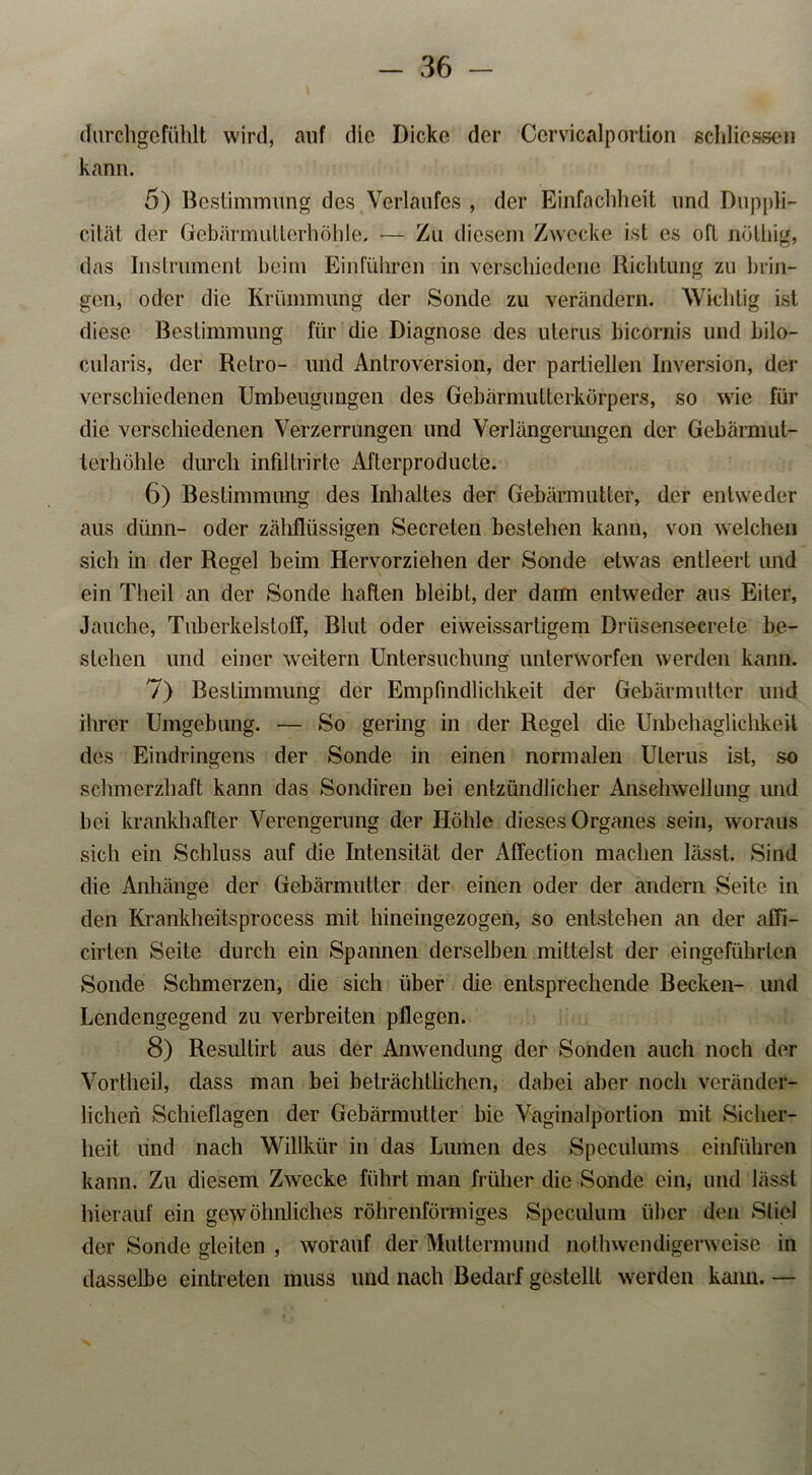 durchgefühlt wird, auf die Dicke der Ccrvicalporlion schlieseen kann. 5) Bestimmung des Verlaufes , der Einfachheit und Duppli- cität der Gebärmulterhöhle, — Zu diesem Zwecke ist cs oft nöthig, das Instrument beim Einfuhren in verschiedene Richtung zu Drin- gen, oder die Krümmung der Sonde zu verändern. Wichtig ist diese Bestimmung für die Diagnose des ulerus bicornis und bilo- cularis, der Retro- und Antroversion, der partiellen Inversion, der verschiedenen Umbeugungen des Gebärmutterkörpers, so wie für die verschiedenen Verzerrungen und Verlängerungen der Gebärmut- terhöhle durch infdtrirte Afterproducle. 6) Bestimmung des Inhaltes der Gebärmutter, der entweder aus dünn- oder zähflüssigen Secreten bestehen kann, von welchen sich in der Regel beim Hervorziehen der Sonde etwas entleert und ein Theil an der Sonde haften bleibt, der daun entweder aus Eiter, Jauche, Tuberkelstoff, Blut oder eiweissartigem Drüsenseerete be- stehen und einer weitern Untersuchung unterworfen werden kann. 7) Bestimmung der Empfindlichkeit der Gebärmutter und ihrer Umgebung. — So gering in der Regel die Unbehaglichkeit des Eindringens der Sonde in einen normalen Ulerus ist, so schmerzhaft kann das Sondiren bei entzündlicher Anschwellung und bei krankhafter Verengerung der Höhle dieses Organes sein, woraus sich ein Schluss auf die Intensität der Affection machen lässt. Sind die Anhänge der Gebärmutter der einen oder der andern Seite in den Krankheitsprocess mit hineingezogen, so entstehen an der affi- cirten Seite durch ein Spannen derselben mittelst der eingeführten Sonde Schmerzen, die sich über die entsprechende Becken- und Lendengegend zu verbreiten pflegen. 8) Resultirt aus der Anwendung der Sonden auch noch der Vorthei], dass man bei beträchtlichen, dabei aber noch veränder- lichen Schieflagen der Gebärmutter bie Vaginalporlion mit Sicher- heit und nach Willkür in das Lumen des Speculums einführen kann. Zu diesem Zwecke führt man früher die Sonde ein, und lässt hierauf ein gewöhnliches röhrenförmiges Spcculum über den Stiel der Sonde gleiten , worauf der Muttermund nothwendigerweise in dasselbe eintreten muss und nach Bedarf gestellt werden kann. —