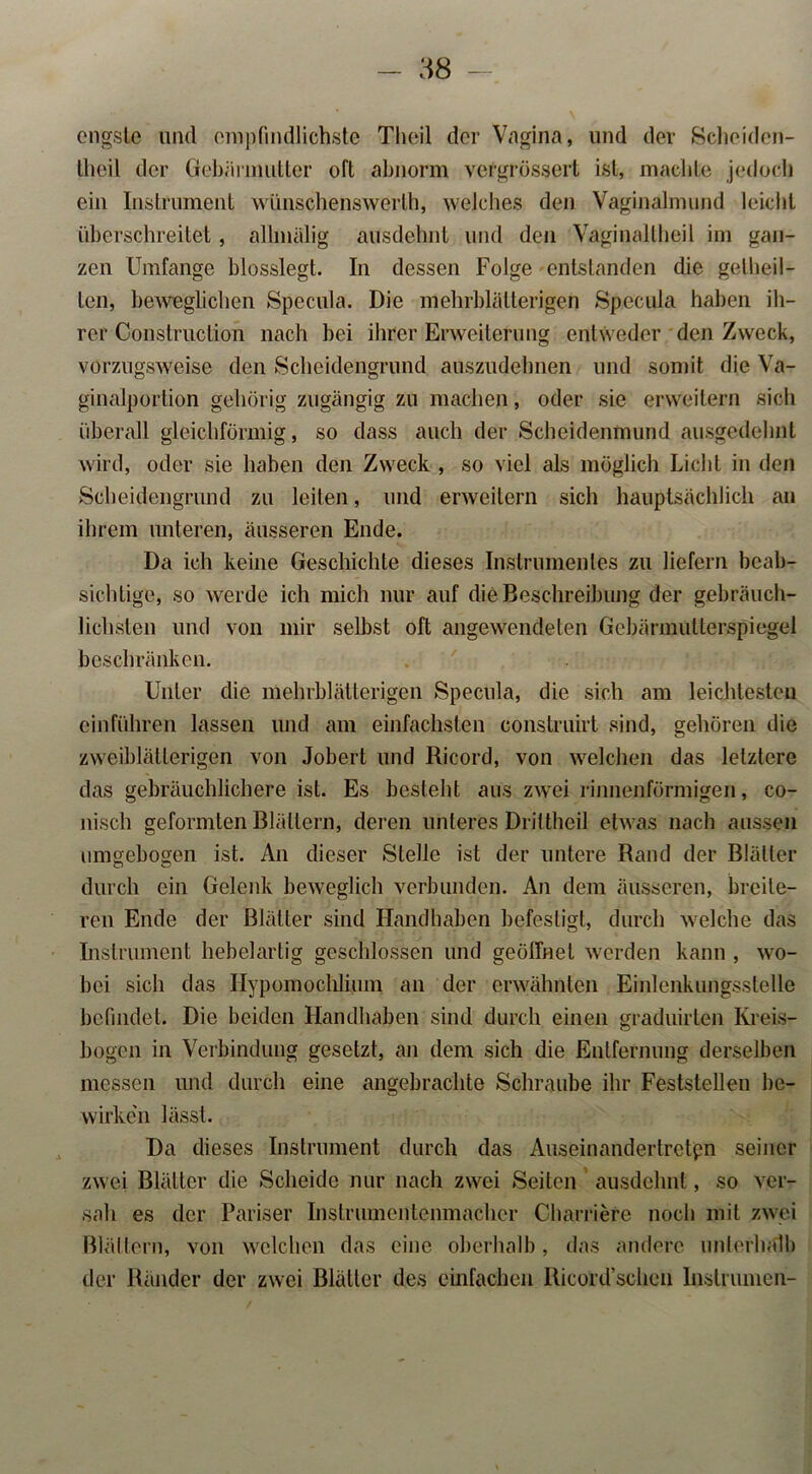 engste lind ompfindlichste Theil der Vagina, und der Scheiden- llieil der Gebärmutter oft abnorm vergrössert ist, machte jedoch ein Instrument wünschenswert, welches den Vaginalmund leicht überschreitet, allmälig ausdehnt und den Vaginaltheil im gan- zen Umfange blosslegt. In dessen Folge entstanden die geteil- ten, beweglichen Specula. Die mehrblätterigen Specuia haben ih- rer Construction nach bei ihrer Erweiterung entweder den Zweck, vorzugsweise den Scheidengrund auszudehnen und somit die Va- ginalportion gehörig zugängig zu machen, oder sie erweitern sich überall gleichförmig, so dass auch der Scheidenmund ausgedehnt wird, oder sie haben den Zweck , so viel als möglich Licht in den Scheidengrund zu leiten, und erweitern sich hauptsächlich an ihrem unteren, äusseren Ende. Da ich keine Geschichte dieses Instrumentes zu liefern beab- sichtige, so werde ich mich nur auf die Beschreibung der gebräuch- lichsten und von mir selbst oft angewendeten Gebärmullerspiegel beschränken. Unter die mehrblätterigen Specula, die sich am leichtesten ein führen lassen und am einfachsten construirt sind, gehören die zweiblätlerigen von Jobert und Ricord, von welchen das letztere das gebräuchlichere ist. Es besteht aus zwei rinnenförmigen, co- nisch geformten Blättern, deren unteres Drittheil etwas nach aussen umgebogen ist. An dieser Stelle ist der untere Rand der Blätter durch ein Gelenk beweglich verbunden. An dem äusseren, breite- ren Ende der Blätter sind Handhaben befestigt, durch welche das Instrument hebelartig geschlossen und geöffnet werden kann , wo- bei sich das Ilypomochlium an der erwähnten Emlenkungsstelle befindet. Die beiden Handhaben sind durch einen graduirten Kreis- bogen in Verbindung gesetzt, an dem sich die Entfernung derselben messen und durch eine angebrachte Schraube ihr Feststellen be- wirken lässt. Da dieses Instrument durch das Auseinandertretpn seiner zwei Blätter die Scheide nur nach zwei Seiten ausdehnt, so ver- sah es der Pariser Instrumentenmacher Charriere noch mit zwei Blättern, von welchen das eine oberhalb, das andere unterhalb der Ränder der zwei Blätter des einfachen Ricord’schen Inslrumen-