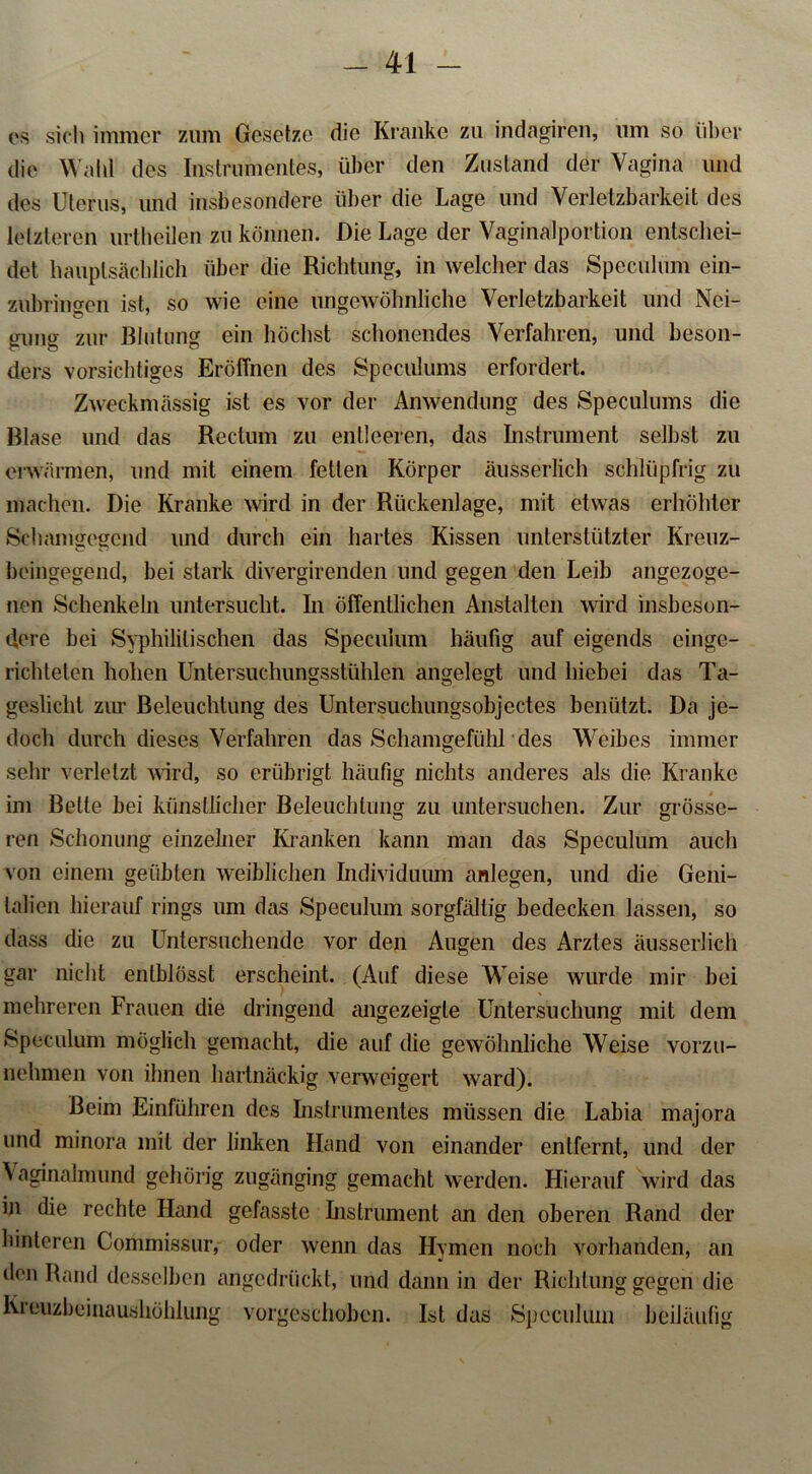 es sich immer zum Gesetze die Kranke zu indagiren, um so über die Waid des Instrumentes, über den Zustand der Vagina und des Uterus, und insbesondere über die Lage und Verletzbarkeit des letzteren urtheilen zu können. Die Lage der Vaginalportion entschei- det hauptsächlich über die Richtung, in welcher das Speculum ein- zubringen ist, so wie eine ungewöhnliche Verletzbarkeit und Nei- gung zur Blutung ein höchst schonendes Verfahren, und beson- ders vorsichtiges Eröffnen des Speculums erfordert. Zweckmässig ist es vor der Anwendung des Speculums die Blase und das Rectum zu entleeren, das Instrument selbst zu erwärmen, und mit einem fetten Körper äusserlich schlüpfrig zu machen. Die Kranke wird in der Rückenlage, mit etwas erhöhter Schamgegend und durch ein hartes Kissen unterstützter Kreuz- beingegend, bei stark divergirenden und gegen den Leib angezoge- nen Schenkeln untersucht. In öffentlichen Anstalten wird insbeson- dere bei Syphilitischen das Speculum häufig auf eigends einge- richteten hohen Untersuchungsstühlen angelegt und hiebei das Ta- geslicht zur Beleuchtung des Untersuchungsobjectes benützt. Da je- doch durch dieses Verfahren das Schamgefühl des Weibes immer sehr verletzt wird, so erübrigt häufig nichts anderes als die Kranke im Bette bei künstlicher Beleuchtung zu untersuchen. Zur grösse- ren Schonung einzelner Kranken kann man das Speculum auch von einem geübten weiblichen Individuum anlegen, und die Geni- talien hierauf rings um das Speculum sorgfältig bedecken lassen, so dass die zu Untersuchende vor den Augen des Arztes äusserlich gar nicht enlblösst erscheint. (Auf diese Weise wurde mir bei mehreren Frauen die dringend angezeigle Untersuchung mit dem Speculum möglich gemacht, die auf die gewöhnliche Weise vorzu- nehmen von ihnen hartnäckig verweigert ward). Beim Einfuhren des Instrumentes müssen die Labia majora und minora mit der linken Hand von einander entfernt, und der Vaginalmund gehörig zugänging gemacht werden. Hierauf wird das in die rechte Hand gefasste Instrument an den oberen Rand der hinteren Commissur, oder wenn das Hymen noch vorhanden, an den Rand desselben angedrückt, und dann in der Richtung gegen die Kreuzbeinaushöhlung vorgeschoben. Ist das Spcciilum beiläufig