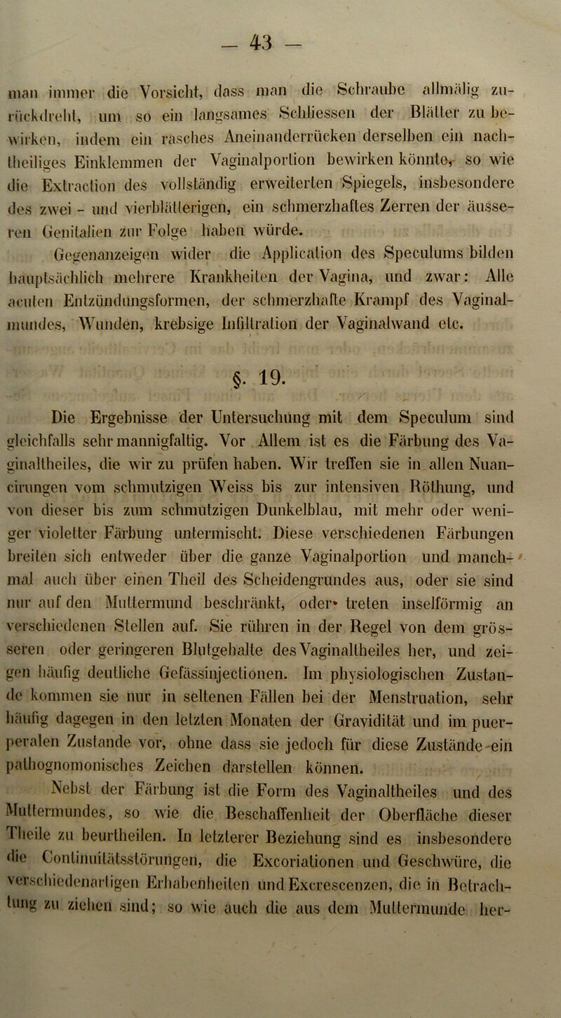 man immer die Vorsicht, dass man die Schraube allmälig zu- rückdrehl, um so ein langsames Schliessen der Blätter zu be- wirken, indem ein rasches Aneinanderrücken derselben ein nach- theiliges Einklemmen der Vaginalporlion bewirken könnte, so wie die Extraction des vollständig erweiterten Spiegels, insbesondere des zwei - und vierblätterigen, ein schmerzhaftes Zerren der äusse- ren Genitalien zur Folge haben würde. Gegenanzeigen wider die Application des Speculums bilden hauptsächlich mehrere Krankheiten der Vagina, und zwar : Alle acuten Enlziindungsformen, der schmerzhafte Krampf des Vaginal- numdes, Wunden, krebsige Infiltration der Vaginalwand etc. §. 19. Die Ergebnisse der Untersuchung mit dem Speculuni sind gleichfalls sehr mannigfaltig. Vor Allem ist es die Färbung des Va- ginallheiles, die wir zu prüfen haben. Wir treffen sie in allen Nuan- cirungen vom schmutzigen Weiss bis zur intensiven Röthung, und von dieser bis zum schmutzigen Dunkelblau, mit mehr oder weni- ger violetter Färbung untermischt. Diese verschiedenen Färbungen breiten sich entweder über die ganze Vaginalportion und manch- mal auch über einen Theil des Scheidengrundes aus, oder sie sind nur auf den Muttermund beschränkt, oder* treten inselförmig an verschiedenen Stellen auf. Sie rühren in der Regel von dem grös- seren oder geringeren Blutgehalte des Vaginallheiles her, und zei- gen häufig deutliche Gefässinjectionen. Im physiologischen Zustan- de kommen sie nur in seltenen Fällen bei der Menstruation, sehr häufig dagegen in den letzten Monaten der Gravidität und im puer- peralen Zustande vor, ohne dass sie jedoch für diese Zustände ein pathognomonisches Zeichen darstellen können. Nebst der Färbung ist die Form des Vagin altheiles und des Muttermundes, so wie die Beschaffenheit der Oberfläche dieser T heile zu beurtheilen. In letzterer Beziehung sind es insbesondere die Gontinuilätsstörimgen, die Excoriationen und Geschwüre, die verschiedenartigen Erhabenheiten und Excrcscenzen, die in Betrach- tung zu ziehen sind; so wie auch die aus dem Muttermunde her-
