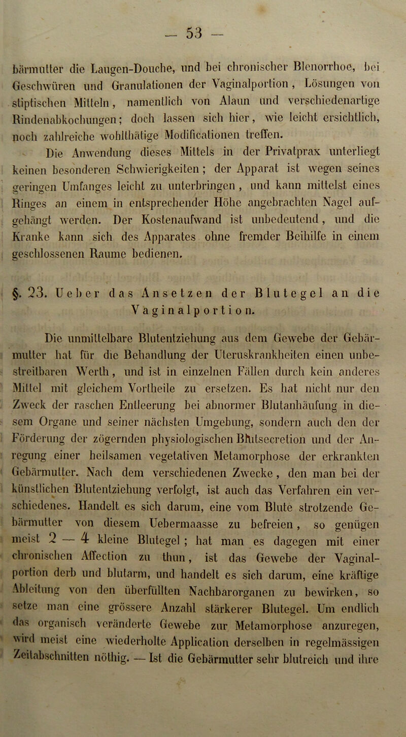bärmutter die Laugen-Douche, und bei chronischer Blenorrhoe, bei Geschwüren und Granulationen der Vaginalportion, Lösungen von stiptischen Mitteln, namentlich von Alaun und verschiedenartige Rindenabkochungen; doch lassen sich hier, wie leicht ersichtlich, noch zahlreiche wohlthätige Modificationen treffen. Die Anwendung dieses Mittels in der Privatprax unterliegt keinen besonderen Schwierigkeiten; der Apparat ist wegen seines geringen Umfanges leicht zu unterbringen , und kann mittelst eines Ringes an einem in entsprechender Höhe angebrachten Nagel auf- g-e hängt werden. Der Kostenaufwand ist unbedeutend, und die o o Kranke kann sich des Apparates ohne fremder Beihilfe in einem geschlossenen Raume bedienen. §. 23. Ueber das An setzen der Blutegel an die Vaginalportion. Die unmittelbare Blutentziehung aus dem Gewebe der Gebär- mutter hat für die Behandlung der Uteruskrankheiten einen unbe- streitbaren Werth, und ist in einzelnen Fällen durch kein anderes Mittel mit gleichem Vorlheile zu ersetzen. Es hat nicht nur den Zweck der raschen Entleerung bei abnormer Blutanhäufung in die- sem Organe und seiner nächsten Umgebung, sondern auch den der Förderung der zögernden physiologischen Bltitsecretion und der An- regung einer heilsamen vegetativen Metamorphose der erkrankten Gebärmutter. Nach dem verschiedenen Zwecke, den man bei der künstlichen Blutentziehung verfolgt, ist auch das Verfahren ein ver- schiedenes. Handelt es sich darum, eine vom Blute strotzende Ge- bärmutter von diesem Uebermaasse zu befreien, so genügen meist 2 — 4 kleine Blutegel ; hat man es dagegen mit einer chronischen Affeclion zu thun, ist das Gewebe der Vaginal- portion derb und blutarm, und handelt es sich darum, eine kräftige Ableitung von den überfüllten Nachbarorganen zu bewirken, so setze man eine grössere Anzahl stärkerer Blutegel. Um endlich das organisch veränderte Gewebe zur Metamorphose anzuregen, wird meist eine wiederholte Application derselben in regelmässigen Zeitabschnitten nöthig. — Ist die Gebärmutter sehr blutreich und ihre