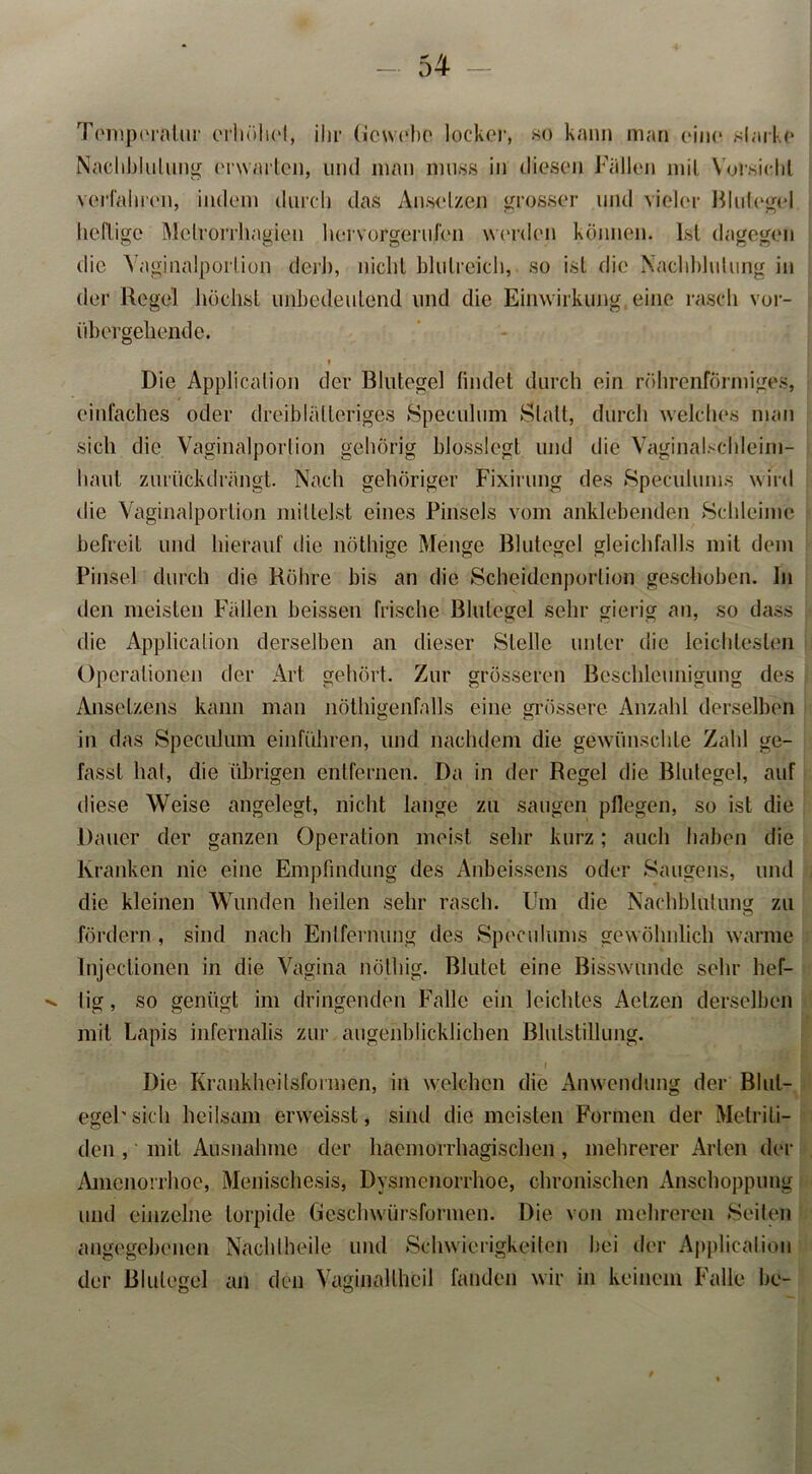 Temperatur erhöhet, ihr Gewebe locker, so kann man eine slarke Nachblutung erwarten, und man muss in diesen Fallen mit Vorsicht verfahren, indem durch das Ansetzen grosser und vieler Blutegel heftige Metrorrhagien hervorgerufen werden können. Ist dagegen die Vaginalporlion derb, nicht blutreich, so ist die Nachblutung in der Regel höchst unbedeutend und die Einwirkung,eine rasch vor- übergehende. . i Die Application der Blutegel findet durch ein röhrenförmiges, einfaches oder dreiblälleriges »Speculum Statt, durch welches man sich die Vaginalporlion gehörig blosslegt und die Vaginalschleim- liaul zurückdrängt. Nach gehöriger Fixirung des Speculums wird die Vaginalporlion mittelst eines Pinsels vom anklebenden »Schleime befreit und hierauf die nöthige Menge Blutegel gleichfalls mit dem Pinsel durch die Röhre bis an die Scheidenporlion geschoben. In den meisten Fällen heissen frische Blutegel sehr gierig an, so dass die Application derselben an dieser »Stelle unter die leichtesten Operationen der Art gehört. Zur grösseren Beschleunigung des Ansetzens kann man nöthigenfalls eine grössere Anzahl derselben in das Speculum einführen, und nachdem die gewünschte Zahl ge- fasst hat, die übrigen entfernen. Da in der Regel die Blutegel, auf diese Weise angelegt, nicht lange zu saugen pflegen, so ist die Dauer der ganzen Operation meist sehr kurz; auch haben die Kranken nie eine Empfindung des Anbeissens oder .Saugens, und die kleinen Wunden heilen sehr rasch. Um die Nachblutung zu fördern , sind nach Entfernung des Speculums gewöhnlich warme Injeclionen in die Vagina nöthig. Blutet eine Bisswunde sehr hef- ^ lig, so genügt im dringenden Falle ein leichtes Actzen derselben mit Lapis infernalis zur augenblicklichen Blutstillung. Die Krankheilsformen, in welchen die Anwendung der Blut- egel' sich heilsam erweisst, sind die meisten Formen der Metrili- den , mit Ausnahme der haemorrhagischen, mehrerer Arten der Amenorrhoe, Menischesis, Dysmenorrhoe, chronischen Anschoppung und einzelne torpide Geschwürsformen. Die von mehreren »Seiten angegebenen Nacht heile und »Schwierigkeiten bei der Application der Blutegel an den Vaginallheil fanden wir in keinem Falle be-