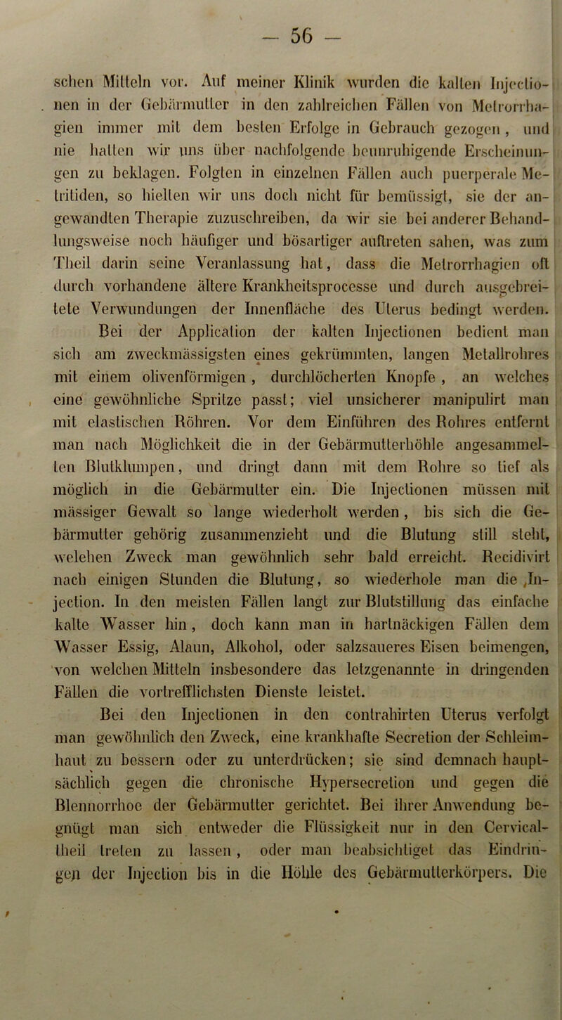 sehen Mitteln vor. Auf meiner Klinik wurden die kalten Injeclio- nen in der Gebärmutter in den zahlreichen Fällen von Metrorrha- gien immer mit dem besten Erfolge in Gebrauch gezogen , und nie halten wir uns über nachfolgende beunruhigende Erscheinun- gen zu beklagen. Folgten in einzelnen Fällen auch puerperale Me- triliden, so hielten wir uns doch nicht für bemüssigt, sie der an- gewandten Therapie zuzuschreiben, da wir sie bei anderer Behand- lungsweise noch häufiger und bösartiger auflreten sahen, was zum Theil darin seine Veranlassung hat, dass die Metrorrhagien olt durch vorhandene ältere Krankheitsprocesse und durch ausgebrei- tete Verwundungen der Innenfläche des Uterus bedingt werden. Bei der Application der kalten Injectionen bedient man sich am zweckmässigsten eines gekrümmten, langen Metallrohres mit einem olivenförmigen, durchlöcherten Knopfe , an welches eine gewöhnliche Spritze passt; viel unsicherer manipulirt man mit elastischen Röhren. Vor dem Einführen des Rohres entfernt man nach Möglichkeit die in der Gebärmutterhöhle angesammel- len Blutklumpen, und dringt dann mit dem Rohre so tief als möglich in die Gebärmutter ein. Die Injectionen müssen mit massiger Gewalt so lange wiederholt werden , bis sich die Ge- bärmutter gehörig zusammenzieht und die Blutung still steht, welehen Zweck man gewöhnlich sehr bald erreicht. Recidivirt nach einigen Stunden die Blutung, so wiederhole man die Jn- jection. In den meisten Fällen langt zur Blutstillung das einfache kalte Wasser hin, doch kann man in hartnäckigen Fällen dem Wasser Essig, Alaun, Alkohol, oder salzsaueres Eisen beimengen, von welchen Mitteln insbesondere das letzgenannte in dringenden Fällen die vortrefflichsten Dienste leistet. Bei den Injectionen in den conlrahirten Uterus verfolgt man gewöhnlich den Zweck, eine krankhafte Secretion der Schleim- haut zu bessern oder zu unterdrücken; sie sind demnach haupt- sächlich gegen die chronische Hypersecrelion und gegen die Blennorrhoe der Gebärmutter gerichtet. Bei ihrer Anwendung be- gnügt man sich entweder die Flüssigkeit nur in den Cervical- theil treten zu lassen, oder man beabsichtiget das Eindrin- gen der Injeclion bis in die Höhle des Gebärmutterkörpers. Die