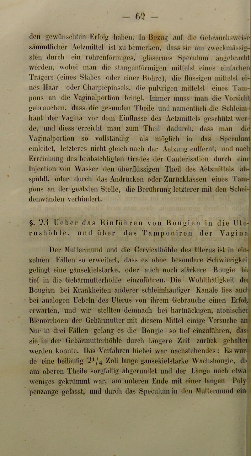 den gewünschten Erfolg haben. In Bezug auf die Gebrauchsweise1 sämmtlicher Aetzmittel ist zu bemerken, dass sie am zweckmässig-! slen durch ein röhrenförmiges, gläsernes Speculum angebracht werden, wobei man die stangenförmigen mittelst eines einfachen! Trägers (eines Stabes oder einer Röhre), die flüssigen mittelst ei- nes Haar- oder Charpiepinsels, die pulvrigen mittelst eines Tam-j pons an die Vaginalportion bringt. Immer muss man die Vorsicht gebrauchen, dass die gesunden Theile und namentlich die Schleim- haut der Vagina vor dem Einflüsse des Aetzmittels geschützt wei- de, und diess erreicht man zum Thcil dadurch, dass man die Vaginalporliön so vollständig als möglich in das Speculum einleitet, letzteres nicht gleich nach der Aetzung entfernt, und nach Erreichung des beabsichtigten Grades der Caulerisation durch eine Injec-tion von Wasser den überflüssigen Theil des Aetzmittels ab- spiihlt, oder durch das Andrücken oder Zurücklassen eines Tam- pons an der geätzten Stelle, che Berührung letzterer mit den Schei- denwänden verhindert. §.23 Ueber das Ein führen von Bougien in die U t e- rushöhle, und über das Tamponiren der Vagina. Der Muttermund und die Cervicalhöhle des Uterus ist in ein- zelnen Fällen so erweitert, dass es ohne besondere Schwierigkei gelingt eine gänsekielstarke, oder auch noch stärkere Bougie bk tief in die Gebärmutterhöhle einzuführen. Die Wohlthätigkeit dei Bougien bei Krankheiten anderer schleimhäutiger Kanäle lies aucl bei analogen Uebeln des Uterus von ihrem Gebrauche einen Erfolg erwarten, und wir stellten demnach bei hartnäckigen, atonischei Blenorrhoen der Gebärmutter mit diesem Mittel einige Versuche an Nur in drei Fällen gelang es die Bougie so lief einzuführen, das: sie in der Gebärmutterhöhle durch längere Zeit zurück gehaltei werden konnte. Das Verfahren hiebei war nachstehendes: Es wur- de eine beiläufig 2 l/4 Zoll lange gänsekielstarke Wachsbougie, di« am oberen Theile sorgfältig abgerundet und der Länge nach etwa weniges gekrümmt war, am unteren Ende mit einer langen Poly penzange gefasst, und durch das Speculum in den Muttermund ein