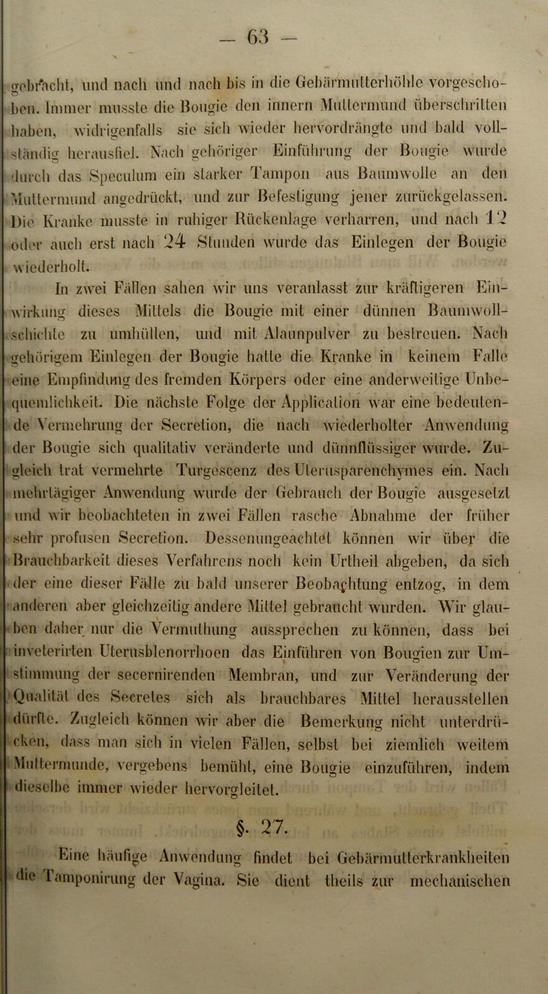 gebracht, und nach und nach bis in die Gebärmntterhöhle vorgescho- ben. Immer musste die Bougie den innern Muttermund überschritten haben, widrigenfalls sie sicli wieder hervordrängte und bald voll- ständig hcrausfiel. Nach gehöriger Einführung der Bougie wurde durch das Speculum ein starker Tampon aus Baumwolle an den Muttermund angedrückt, und zur Befestigung jener zuriickgelasseii. Die Kranke musste in ruhiger Rückenlage verharren, und nach 12 oiler auch erst nach 24 Stunden wurde das Einlegen der Bougie wiederholt. In zwei Fällen sahen wir uns veranlasst zur kräftigeren Ein- wirkung dieses Mittels die Bougie mit einer dünnen Baunnvoll- . schichte zu umhüllen, und mit Alaunpulver zu bestreuen. Nach gehörigem Einlegen der Bougie hatte die Kranke in keinem Falle eine Empfindung des fremden Körpers oder eine anderweitige Unbe- quemlichkeit. Die nächste Folge der Application war eine bedeuten- de Vermehrung der Secretion, die nach wiederholter Anwendung der Bougie sich qualitativ veränderte und dünnflüssiger wurde. Zu- gleich trat vermehrte Turgescenz des Ulerusparenchymes ein. Nach mehrtägiger Anwendung wurde der Gebrauch der Bougie ausgesetzt und wir beobachteten in zwei Fällen rasche Abnahme der früher sehr profusen Secretion. Dessenungeachtet können wir über die Brauchbarkeit dieses Verfahrens noch kein Urtheil abgeben, da sich der eine dieser Fälle zu bald unserer Beobachtung entzog, in dem anderen aber gleichzeitig andere Mittel gebraucht wurden. Wir glau- ben daher nur die Vermullmng aussprechen zu können, dass bei inveterirten Uterusblenorrhoen das Einführen von Bougien zur Um- ( Stimmung der secernirenden Membran, und zur Veränderung der Qualität des Secretes sich als brauchbares Mittel herausstellen dürfte. Zugleich können wir aber die Bemerkung nicht unterdrü- cken, dass man sich in vielen Fällen, selbst bei ziemlich weitem Muttermunde, vergebens bemüht, eine Bougie einzuführen, indem dieselbe immer wieder hervorgleitet. §• 27. Eine häufige Anwendung findet bei Gebärmulterkrankheiten die 1 amponirung der Vagina. Sie dient theils zur mechanischen