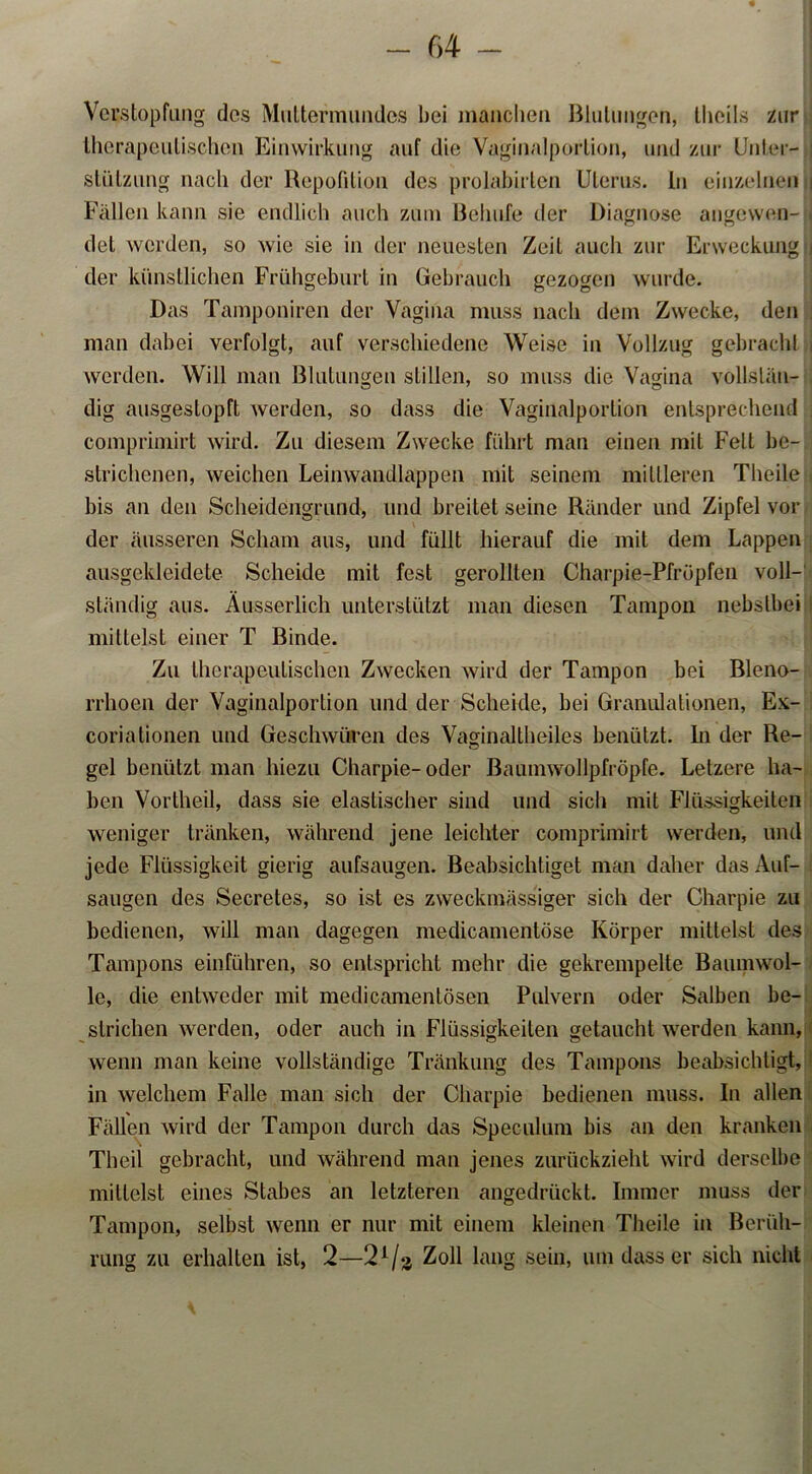 Verstopfung des Muttermundes bei manchen Blutungen, theils zur therapeutischen Einwirkung auf die Vaginalportion, und zur Unter- stützung nach der Repetition des prolabirten Uterus, ln einzelnen Fällen kann sie endlich auch zum ßehufe der Diagnose angewen- det werden, so wie sie in der neuesten Zeit auch zur Erweckung der künstlichen Frühgeburt in Gebrauch gezogen wurde. Das Tamponiren der Vagina muss nach dem Zwecke, den man dabei verfolgt, auf verschiedene Weise in Vollzug gebrach! werden. Will man Blutungen stillen, so muss die Vagina vollslän- dig ausgestopft werden, so dass die Vaginalportion entsprechend comprimirt wird. Zu diesem Zwecke führt man einen mit Fett be- strichenen, weichen Leinwandlappen mit seinem mittleren Theile bis an den Scheidengrund, und breitet seine Ränder und Zipfel vor der äusseren Scham aus, und füllt hierauf die mit dem Lappen ausgekleidete Scheide mit fest gerollten Charpie-Pfröpfen voll- ständig aus. Äusserlich unterstützt man diesen Tampon nebstbei mittelst einer T Binde. Zu therapeutischen Zwecken wird der Tampon bei Bleno- rrhoen der Vaginalportion und der Scheide, bei Granulationen, Ex- corialionen und Geschwüren des Vaginaltbeiles benützt, ln der Re- gel benützt man hiezu Charpie- oder Baumwollpfröpfe. Letzere ha- ben Vortheil, dass sie elastischer sind und sich mit Flüssigkeiten weniger tränken, während jene leichter comprimirt werden, und jede Flüssigkeit gierig anfsaugen. Beabsichtiget man daher das Auf- saugen des Secretes, so ist es zweckmässiger sich der Charpie zu bedienen, will man dagegen medicamentöse Körper mittelst des Tampons einführen, so entspricht mehr die gekrempelte Baumwol- le, die entweder mit medicamentösen Pulvern oder Salben be- strichen werden, oder auch in Flüssigkeiten getaucht werden kann, wenn man keine vollständige Tränkung des Tampons beabsichtigt, in welchem Falle man sich der Charpie bedienen muss. In allen Fällen wird der Tampon durch das Speculum bis an den kranken Theil gebracht, und während man jenes zurückzieht wird derselbe mittelst eines Stabes an letzteren angedrückt. Immer muss der Tampon, selbst wenn er nur mit einem kleinen Theile in Berüh- rung zu erhalten ist, 2—21 /o, Zoll lang sein, um dass er sich nicht