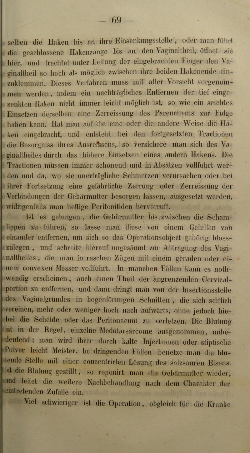 selben die Haken bis an ihre EinsenkungssteJle , oder inan lidirt die geschlossene Hakenzange bis an den VaginalIheil, öffnet sie hier, und trachtet unter Leitung der eingebrachten Finger den Va- ginallheil so hoch als möglich zwischen ihre beiden Hakenende ein- zuklemmen. Dieses Verfahren muss mit' aller Vorsicht vorgenom- men werden, indem ein nachträgliches Entfernen der tief einge- senkten Haken nicht immer leicht möglich ist, so wie ein seichtes Einsetzen derselben eine Zerreissung des Parenchyms zur Folge haben kann. Hat man auf die eine oder die andere Weise die Ha- ken eingebracht, und entsteht bei den fortgesetzten Tractionen die Besorgniss ihres Ausreftsens, so versichere man sich des Va- ginaltheiles durch das höhere Einsetzen eines andern Hakens. Die Tractionen müssen immer schonend und in Absätzen vollführt wer- den und da, wo sie unerträgliche Schmerzen verursachen oder bei ihrer Fortsetzung eine gefährliche Zerrung oder Zerreissung der Verbindungen der Gebärmutter besorgen lassen, ausgesetzt werden, widrigenfalls man heftige Peritonitiden hervorruft. Ist es gelungen , die Gebärmutter bis zwischen die Scham- lippen zu führen, so lasse man diese von einem Gehilfen von einander entfernen, um sich so das Operalionsobject gehörig bloss- zulegen , und schreite hierauf ungesäumt zur Abtragung des Vagi- naltheiles, die man in raschen Zügen mit einem geraden oder ei- nem convexen Messer vollführt. In manchen Fällen kann es nolli- wendig erscheinen, auch einen Theil der angrenzenden Cervical- portion zu entfernen, und dann dringt man von der Insertionsstelle des Vaginalgrundes in bogenförmigen Schnitten , die sich seitlich pereinen, mehr oder weniger hoch nach aufwärts, ohne jedoch hie- bei die Scheide oder das Peritonaeum zu verletzen. Die Blutung ist in der Regel, einzelne Medularsarcome ausgenommen, unbe- deutend ; man wird ihrer durch kalte Injeclionen oder stiptische Pulver leicht Meister, ln dringenden Fällen benetze man die blu- tende Stelle mit einer concentrirten Lösung des salzsauren Eisens, tst die Blutung gestillt, so reponirt man die Gebärmutter wieder, Jnd leitet die weitere Nachbehandlung nach dem Charakter der ein treten den Zufälle ein. Mel schwieriger ist die Operation, obgleich für die Kranke
