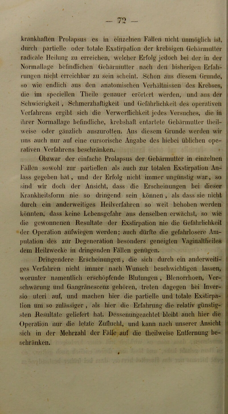 krankhaften Prolapsus es in einzelnen Fällen nicht unmöglich ist, durch partielle oder totale Exstirpation der krebsigen Gebärmutter radicäle Heilung zu erreichen, welcher Erfolg jedoch bei der in der Normallage befindlichen Gebärmutter nach den bisherigen Erfah- rungen nicht erreichbar zu sein scheint. Schon aus diesem Grunde, so wie endlich aus den anatomischen Verhältnissen des Krebses, die im speciellen Theile genauer erörtert werden, und aus der Schwierigkeit, Schmerzhaftigkeit und Gefährlichkeit des operativen Verfahrens ergibt sich die Verwerflichkeit jedes Versuches, die in ihrer Normaflage befindliche, krebshaft entartete Gebärmutter theil- weise oder gänzlich auszurotten. Aus diesem Grunde werden wir uns auch nur auf eine cursorische Angabe des hiebei üblichen ope- rativen Verfahrens beschränken. Obzwar der einfache Prolapsus der Gebärmutter in einzelnen Fällen sowohl zur partiellen als auch zur totalen Exstirpation An- lass gegeben hat, und der Erfolg nicht immer ungünstig Avar, so sind wir doch der Ansicht, dass die Erscheinungen bei dieser Krankheilsform nie so dringend sein können, als dass sie nicht durch ein anderweitiges Heilverfahren so weit behoben werden könnten, dass keine Lebensgefahr aus denselben erwächst, so wie die gewonnenen Resultate der Exstirpation nie die Gefährlichkeit der Operation aufwiegen werden; auch dürfte die gefahrlosere Am- putation des zur Degeneration besonders geneigten Vaginaltheiles dem IleilzAvecke in dringenden Fällen genügen. Dringendere Erscheinungen, die sich durch ein anderweiti- ges Verfahren nicht immer nach Wunsch bescliAvichtigen lassen, worunter namentlich erschöpfende Blutungen , Blenorrhoen, Ver- schwärung und Gangränescenz gehören, treten dagegen bei Inver- sio uteri auf, und machen hier die partielle und totale Exslirpa- lion um so zulässiger , als hier die Erfahrung die relativ günstig- sten Resultate geliefert hat. Dessenungeachtet bleibt auch hier die Operation nur die letzte Zuflucht, und kann nach unserer Ansicht sich in der Mehrzahl der Fälle auf die theilweise Entfernung be- schränken.
