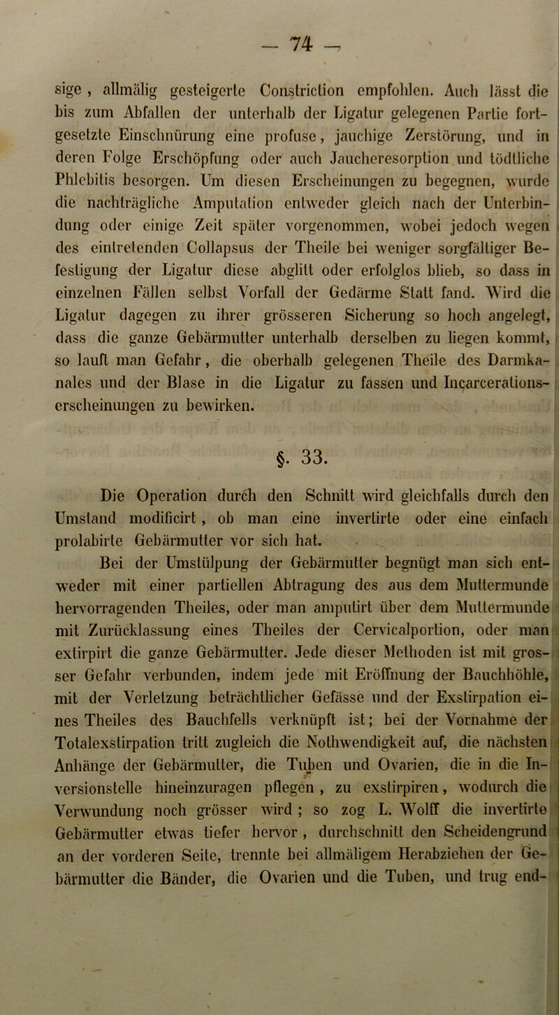 sige , allmälig gesteigerte Constriclion empfohlen. Audi lässt die bis zum Abfallen der unterhalb der Ligatur gelegenen Partie fort- gesetzte Einschnürung eine profuse, jauchige Zerstörung, und in deren Folge Erschöpfung oder auch Jaucheresorption und tödtliche Phlebitis besorgen. Um diesen Erscheinungen zu begegnen, wurde die nachträgliche Amputation entweder gleich nach der Unterbin- dung oder einige Zeit später vorgenommen, wobei jedoch wegen des einlretenden Collapsus der Tlieile bei weniger sorgfältiger Be- festigung der Ligatur diese abglitt oder erfolglos blieb, so dass in einzelnen Fällen selbst Vorfall der Gedärme Statt fand. Wird die Ligatur dagegen zu ihrer grösseren Sicherung so hoch angelegt, dass die ganze Gebärmutter unterhalb derselben zu liegen kommt, so lauft man Gefahr, die oberhalb gelegenen Tlieile des Darmka- nales und der Blase in die Ligatur zu fassen und Incarceralions- erscheinungen zu bewirken. §. 33. Die Operation durch den Schnitt wird gleichfalls durch den Umstand modificirt, ob man eine inverlirte oder eine einfach prolabirle Gebärmutter vor sich hat. Bei der Umstülpung der Gebärmutter begnügt man sich ent- weder mit einer partiellen Abtragung des aus dem Muttermunde hervorragenden Theiles, oder man ampulirt über dem Muttermunde mit Zurücklassung eines Theiles der Cervicalportion, oder man extirpirt die ganze Gebärmutter. Jede dieser Methoden ist mit gros- ser Gefahr verbunden, indem jede mit Eröffnung der Bauchhöhle, mit der Verletzung beträchtlicher Gefässe und der Exstirpation ei- nes Theiles des Bauchfells verknüpft ist; bei der Vornahme der Totalexslirpation tritt zugleich die Nothwendigkeit auf, die nächsten Anhänge der Gebärmutter, die Tuben und Ovarien, die in die In- versionstelle hineinzuragen pflegen , zu exslirpiren, wodurch die Verwundung noch grösser wird ; so zog L. Wolff die invertirte Gebärmutter etwas tiefer hervor , durchschnitt den Scheidengrund an der vorderen Seite, trennte bei allmäligem Herabziehen der Ge- bärmutter die Bänder, die Ovarien und die Tuben, und trug end-