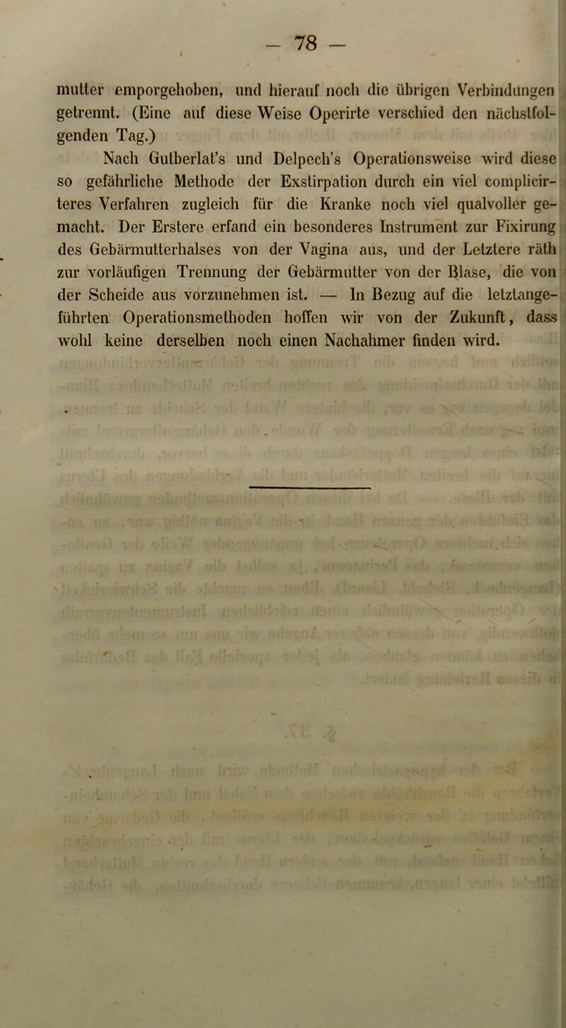 mutter emporgehoben, und hierauf noch die übrigen Verbindungen getrennt. (Eine auf diese Weise Operirte verschied den nächstfol- genden Tag.) Nach Gutberlat’s und Delpech’s Operationsweise wird diese so gefährliche Methode der Exstirpation durch ein viel complicir- teres Verfahren zugleich für die Kranke noch viel qualvoller ge- macht. Der Erstere erfand ein besonderes Instrument zur Fixirung des Gebärmutterhalses von der Vagina aus, und der Letztere räth zur vorläufigen Trennung der Gebärmutter von der Blase, die von der Scheide aus vorzunehmen ist. — In Bezug auf die letztange- führten Operationsmethoden hoffen wir von der Zukunft, dass wohl keine derselben noch einen Nachahmer finden wird.