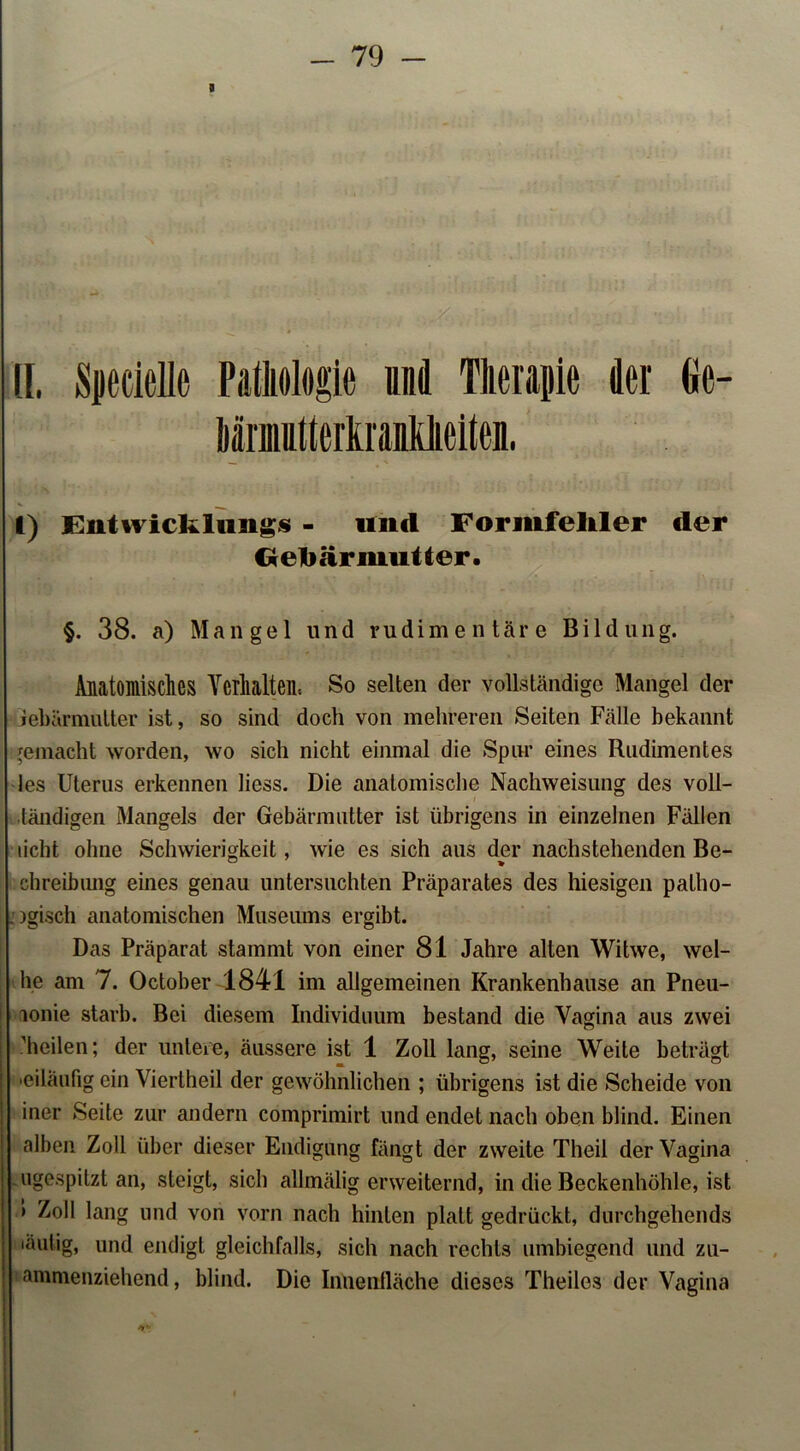 g II, SjecieUe Pathologie und Therapie der Ge- hämiittertranhheiten. I) Eutwickliings - und Formfehler der C* eh är mutter. §. 38. a) Mangel und rudimentäre Bildung. Anatomisches Verhalten« So selten der vollständige Mangel der jebärmulter ist, so sind doch von mehreren Seiten Fälle bekannt gemacht worden, wo sich nicht einmal die Spur eines Rudimentes Jes Uterus erkennen liess. Die anatomische Nachweisung des voll- ländigen Mangels der Gebärmutter ist übrigens in einzelnen Fällen licht ohne Schwierigkeit, wie es sich aus der nachstehenden Be- ° * chreibung eines genau untersuchten Präparates des hiesigen patho- . )gisch anatomischen Museums ergibt. Das Präparat stammt von einer 81 Jahre alten Witwe, wei- he am 7. October 1841 im allgemeinen Krankenhause an Pneu- lonie starb. Bei diesem Individuum bestand die Vagina aus zwei heilen; der untere, äussere ist 1 Zoll lang, seine Weile beträgt •eiläufig ein Viertheil der gewöhnlichen ; übrigens ist die Scheide von iner Seite zur andern comprimirt und endet nach oben blind. Einen alben Zoll über dieser Endigung fängt der zweite Theil der Vagina ugespitzt an, steigt, sich allmälig erweiternd, in die Beckenhöhle, ist > Zoll lang und von vorn nach hinten platt gedrückt, durchgehends 'äulig, und endigt gleichfalls, sich nach rechts umbiegend und zu- ammenziehend, blind. Die Innenfläche dieses Theiles der Vagina