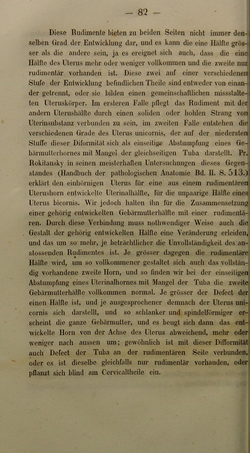Diese Rudimente bieten zu beiden Seiten nicht immer den-) selben Grad der Entwicklung dar, und es kann die eine Hälfte grös- j ser als die andere sein, ja es ereignet sich auch, dass die eine] Hälfte des Uterus mehr oder weniger vollkommen und die zweite nur j rudimentär vorhanden ist. Diese zwei auf einer verschiedenen; Stufe der Entwicklung befindlichen Theile sind entweder von einan-i der getrennt, oder sie bilden einen gemeinschaftlichen missslalte-1 len Uteruskörper. Im ersteren Falle pflegt das Rudiment mit der; andern Uterushälfte durch einen soliden oder hohlen Strang von Ulerinsubstanz verbunden zu sein, im zweiten Falle entstehen die verschiedenen Grade des Uterus unicornis, der auf der niedersten Stuffe dieser Diformität sich als einseitige Abstumpfung eines Ge- bärmutterhornes mit Mangel der gleichseitigen Tuba darstellt. Pr. Rokitansky in seinen meisterhaften Untersuchungen dieses Gegen-; Standes (Handbuch der pathologischen Anatomie Bd. II. S. 513.)! erklärt den einhörnigen Uterus für eine aus einem rudimentären Ulerushorn entwickelte Uterinalhälfte, für die unpaarige Hälfte eines: Uterus bicornis. Wir jedoch halten ihn für die Zusammensetzungi einer gehörig entwickelten Gebärmutterhälfte mit einer rudimentä- ren. Durch diese Verbindung muss nothwendiger Weise auch die Gestalt der gehörig entwickelten Hälfte eine Veränderung erleiden, und das um so mehr, je beträchtlicher die Unvollständigkeit des an- stossenden Rudimentes ist. Je grösser dagegen die rudimentäre Hälfte wird, um so vollkommener gestaltet sich auch das vollstän- dig vorhandene zweite Horn, und so finden wir bei der einseitigen Abstumpfung eines Uterinalhornes mit Mangel der Tuba die zweite Gebärmutterhälfte vollkommen normal. Je grösser der Defect der einen Hälfte ist, und je ausgesprochener demnach der Uterus uni- cornis sich darstellt, und so schlanker und spindelförmiger er- scheint die ganze Gebärmutter, und es beugt sich dann das ent- wickelte Horn von der Achse des Uterus abweichend, mehr oder weniger nach aussen um; gewöhnlich ist mit dieser Difformität auch Defect der Tuba an der rudimentären Seite verbunden, oder es ist dieselbe gleichfalls nur rudimentär vorhanden, oder pflanzt sich blind am Cervicallheile ein.