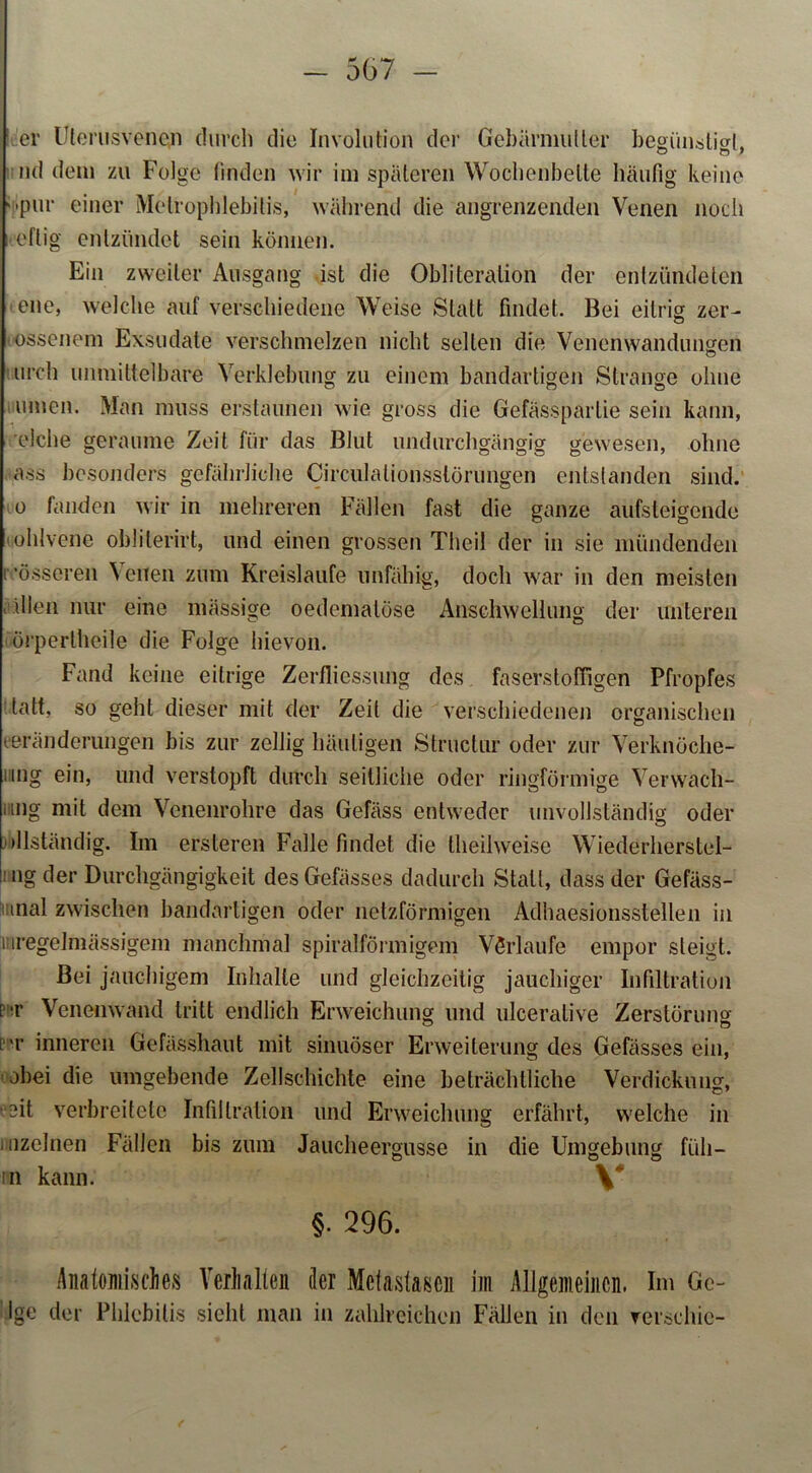 er Ulerusvenon durch die Involution der Gebärmutter begünstigt, nd dem zu Folge finden wir im späteren Wochenbette häufig keine ‘•pur einer Melrophlebilis, während die angrenzenden Venen noch eilig entzündet sein können. Ein zweiter Ausgang ist die Obliteration der entzündeten ene, welche auf verschiedene Weise Statt findet. Bei eitrig zer- ossenem Exsudate verschmelzen nicht seilen die Venenwandimsen urch unmittelbare Verklebung zu einem bandartigen Strange ohne innen. Man muss erstaunen wie gross die Gefässpartie sein kann, eiche geraume Zeit für das Blut undurchgängig gewesen, ohne ass besonders gefährliche Circulalionsslörungen entstanden sind, o fanden wir in mehreren Fällen fast die ganze ansteigende • ohlvene oblilerirt, und einen grossen Theil der in sie mündenden rösseren \ eilen zum Kreisläufe unfähig, doch war in den meisten • dien nur eine massige oedematöse Anschwellung der unteren örperlheile die Folge hievon. Fand keine eitrige Zerfliessung des faserstofiigen Pfropfes tatt, so geht dieser mit der Zeit die verschiedenen organischen Veränderungen bis zur zellig häutigen Struclur oder zur Verknöche- nng ein, und verstopft durch seitliche oder ringförmige Verwach- iing mit dem Venenrohre das Gefäss entweder unvollständig oder »llständig. Im ersteren Falle findet die theil weise Wiederherstel- ng der Durchgängigkeit desGefässes dadurch Statt, dass der Gefäss- tnal zwischen bandartigen oder netzförmigen Adhaesionsstellen in i iregelmässigcm manchmal spiralförmigem Verläufe empor steigt. Bei jauchigem Inhalte und gleichzeitig jauchiger Infiltration pt Venenwand tritt endlich Erweichung und ulceralive Zerstörung l'r inneren Gefässhaut mit sinuöser Erweiterung des Gefässes ein, obei die umgebende Zellschichte eine beträchtliche Verdickung, Mt verbreitete Infiltration und Erweichung erfährt, welche in juizelnen Fällen bis zum Jaucheergusse in die Umgebung füll— in kann. \* §• 296. Anatomisches Verhalten der Metastasen im Allgemeinen. Im Ge- ige der Phlebitis sieht man in zahlreichen Fällen in den rerschic-