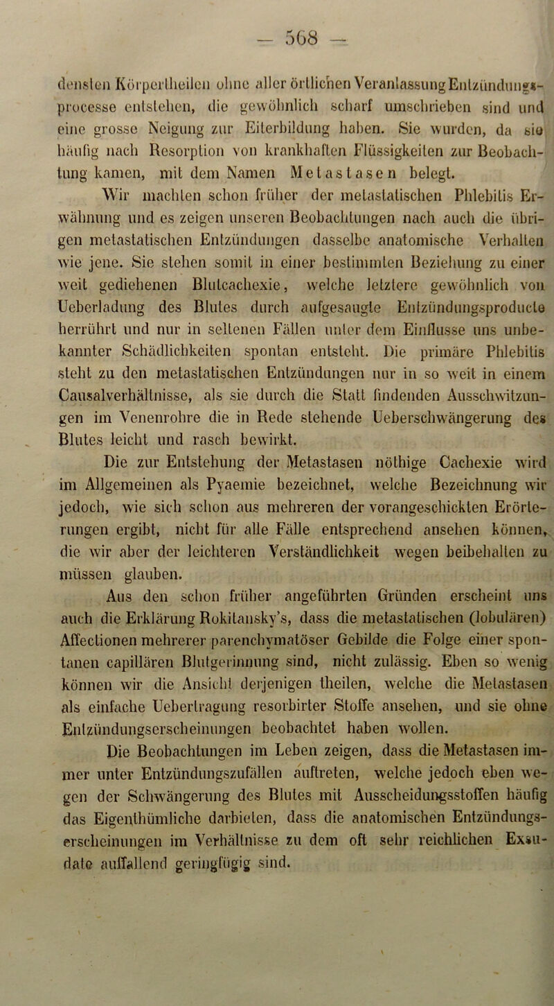 denslen Körpertheiien ohne aller örtlichen VeranlassungEntzündung*- processe entstehen, die gewöhnlich scharf umschrieben sind und eine grosse Neigung zur Eiterbildung haben. Sie wurden, da sie häufig nach Resorption von krankhaften Flüssigkeiten zur Beobach- tung kamen, mit dem Namen Metastasen belegt. Wir machten schon früher der melaslalischen Phlebitis Er- wähnung und es zeigen unseren Beobachtungen nach auch die übri- gen metastatischen Entzündungen dasselbe anatomische Verhalten wie jene. Sie stehen somit in einer bestimmten Beziehung zu einer weit gediehenen Blutcachexie, welche letztere gewöhnlich von Ueberladung des Blutes durch aufgesaugle Enlzündungsproduclö herrührt und nur in seltenen Fällen unter dem Einflüsse uns unbe- kannter Schädlichkeiten spontan entsteht. Die primäre Phlebitis steht zu den metastatischen Entzündungen nur in so weit in einem Causalverhältnisse, als sie durch die Statt findenden Ausschwitzun- gen im Venenrohre die in Rede stehende Ueberschwängerung des Blutes leicht und rasch bewirkt. Die zur Entstehung der Metastasen nöthige Cachexie wird im Allgemeinen als Pyaemie bezeichnet, welche Bezeichnung wir jedoch, wie sich schon aus mehreren der vorangeschickten Erörte- rungen ergibt, nicht für alle Fälle entsprechend ansehen können, die wir aber der leichteren Verständlichkeit wegen beibehallen zu müssen glauben. Aus den schon früher angeführten Gründen erscheint uns auch die Erklärung Rokitansky’s, dass die metastatischen (lobulären) AfTeetionen mehrerer parenchymatöser Gebilde die Folge einer spon- tanen capillären Blutgerinnung sind, nicht zulässig. Eben so wenig können wir die Ansicht derjenigen theilen, welche die Metastasen als einfache Ueberlragung resorbirter Stoffe ansehen, und sie ohne Entzündungserscheinungen beobachtet haben wollen. Die Beobachtungen im Leben zeigen, dass die Metastasen im- mer unter Entzündungszufällen auftreten, welche jedoch eben we- gen der Schwängerung des Blutes mit Ausscheidungsstoffen häufig das Eigenthümliche darbielen, dass die anatomischen Entzündungs- erscheinungen im Verhältnisse zu dem oft sehr reichlichen Exsu- date auffallend geringfügig sind.