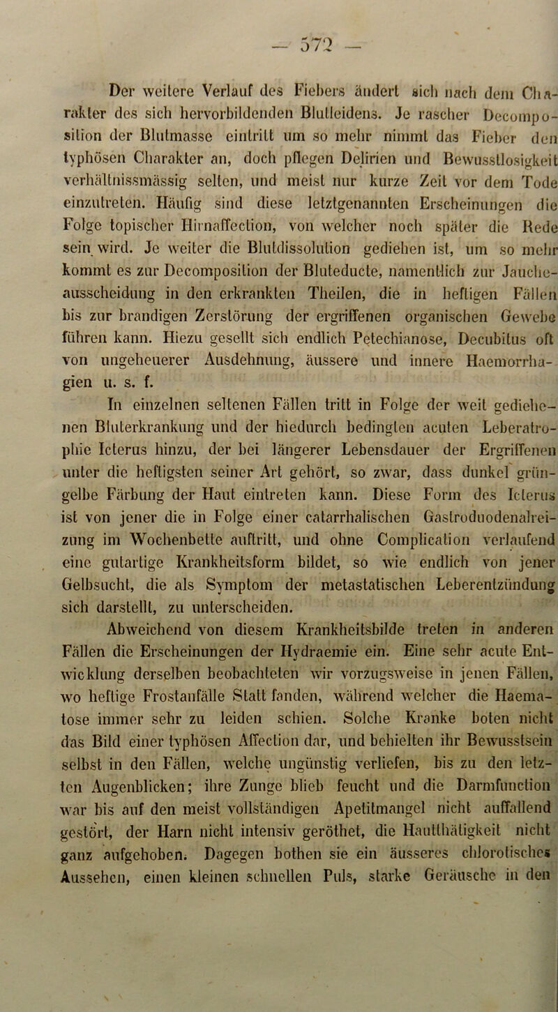 Der weitere Verlauf des Fiebers ändert sich nach dem Cha- rakter des sich hervorbildenden Blulleidens. Je rascher Decompo- silion der Blutmasse eintritt um so mehr nimmt das Fieber den typhösen Charakter an, doch pflegen Delirien und Bewusstlosigkeit verhältnissmässig selten, und meist nur kurze Zeit vor dem Tode einzutreten. Häufig sind diese letztgenannten Erscheinungen die Folge topischer Hirnaffeclion, von welcher noch später die Rede sein wird. Je weiter die Blutdissolution gediehen ist, um so mehr kommt es zur Decomposilion der Bluteducte, namentlich zur Jauche- ausscheidung in den erkrankten Theilen, die in heftigen Fällen bis zur brandigen Zerstörung der ergriffenen organischen Gewebe führen kann. Hiezu gesellt sich endlich Petechianose, Decubitus oft von ungeheuerer Ausdehnung, äussere und innere Haemorrha- gien u. s. f. In einzelnen seltenen Fällen tritt in Folge der weit gediehe- nen Bluterkrankung und der hiedurch bedingten acuten Leberatro- phie Icterus hinzu, der bei längerer Lebensdauer der Ergriffenen unter die heftigsten seiner Art gehört, so zwar, dass dunkel grün- gelbe Färbung der Haut einlreten kann. Diese Form des Icterus ist von jener die in Folge einer catarrhalischen Gaslroduodenalrei- zung im Wochenbette auftritt, und ohne Complication verlaufend eine gutartige Krankheitsform bildet, so wie endlich von jener Gelbsucht, die als Symptom der metastatischen Leberentzündung sich darstellt, zu unterscheiden. Abweichend von diesem Krankheitsbilde treten in anderen Fällen die Erscheinungen der Hydraemie ein. Eine sehr acute Ent- wicklung derselben beobachteten wir vorzugsweise in jenen Fällen, wo heftige Frostanfälle Statt fanden, während welcher die Haema- tose immer sehr zu leiden schien. Solche Kranke boten nicht das Bild einer typhösen Affeclion dar, und behielten ihr Bewusstsein selbst in den Fällen, welche ungünstig verliefen, bis zu den letz- ten Augenblicken; ihre Zunge blieb feucht und die Darmfunction war bis auf den meist vollständigen Apelitmangel nicht auffallend gestört, der Harn nicht intensiv geröthet, die Hautthäligkeit nicht ganz aufgehoben. Dagegen bothen sie ein äusseres chlorotisches Aussehen, einen kleinen schnellen Puls, starke Geräusche in den