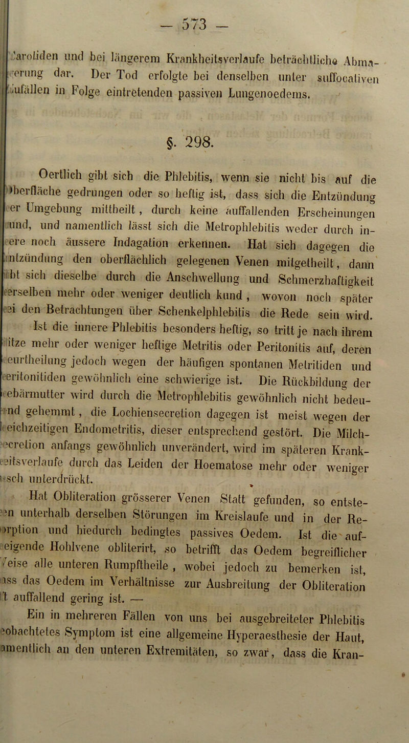 'aroliden und boi längerem Krankheitsverlaufe beträchtliche Abina- i erung dar. Der Tod erfolgte bei denselben unter suffpealiven i -ulällen in Folge eintretenden passiven Luugenoedeins. §. 298. Oertlich gibt sich die Phlebitis, wenn sie nicht bis auf die Iberfläche gedrungen oder so heftig ist, dass sich die Entzündung ei Umgebung miltheilt , durch keine auffallenden Erscheinungen i und, und namentlich lässt sich die Metrophlebitis weder durch in- ere noch äussere Indagation erkennen. Hat sich dagegen die intzündung den oberflächlich gelegenen Venen milgelheilt, dann bt sich dieselbe durch die Anschwellung und Schmerzhaftigkeit derselben mehr oder weniger deutlich kund , wovon noch später ei den Betrachtungen über Schenkelphlebitis die Rede sein wird. Ist die innere Phlebitis besonders heftig, so tritt je nach ihrem itze mehr oder weniger heftige Metritis oder Peritonitis auf, deren eurtheilung jedoch wegen der häufigen spontanen Melritiden und eritonitiden gewöhnlich eine schwierige ist. Die Rückbildung der Gebärmutter wird durch die Metrophlebitis gewöhnlich nicht bedeu- nd gehemmt, die Lochiensecretion dagegen ist meist wegen der eichzeitigen Endometritis, dieser entsprechend gestört. Die Milch- 'cretion anfangs gewöhnlich unverändert, wird im späteren Krank- tjitsvei-laufe durch das Leiden der Hoematose mehr oder weniger ' sch unterdrückt. * Hat Obliteration grösserer Venen Statt gefunden, so entste- hn unterhalb derselben Störungen im Kreisläufe und in der Re- orption und hiedurch bedingtes passives Oedem. Ist die auf- eigende Hohlvene obliterirt, so betrifft das Oedem begreiflicher Teise alle unteren Rumpftheile , wobei jedoch zu bemerken ist, iss das Oedem im Verhältnisse zur Ausbreitung der Obliteration ft auffallend gering ist. — Ein in mehreren Fällen von uns bei ausgebreiteter Phlebitis 'obachtetes Symptom ist eine allgemeine Hyperaesthesie der Haut, amentlich an den unteren Extremitäten, so zwar, dass die Kran-