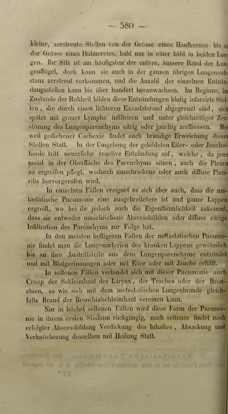 kleine, zerstreute Stellen von der Grösse eines Hanfkornes bis zi der Grösse eines Hühnereies, bald nur in einer bald in beiden Lun- gen. Ihr Silz ist am häufigsten der untere, äussere Rand der Lun- genflügel, doch kann sie auch in der ganzen übrigen Lungensub- stanz zerstreut Vorkommen, und die Anzahl der einzelnen Entzün- dungsstellen kann bis über hundert heranwachsen. Im Beginne, im Zustande der Rohheit bilden diese Entzündungen blutig infarcirle Stel- len , die durch einen lichteren Exsudaisrand abgegrenzt sind, sich später mit grauer Lymphe infiltriren und unter gleichzeitiger Zer- störung des Lungenparenchyms eitrig oder jauchig zerfliessen. Bei weit gediehener Cachexie findet auch brandige Erweichung dieser Stellen Statt. In der Umgebung der gebildeten Eiter- oder Jauclie- herde tritt neuerliche reactive Entzündung auf, welche , da jene meist in der Oberfläche des Parenchyms sitzen , auch die Pleura zu ergreifen pflegt, wodurch umschriebene oder auch diffuse Pleu- ritis hervorgerufen wird. In einzelnen Fällen ereignet es sich aber auch, dass die me- tastalische Pneumonie eine ausgebreitetere ist und ganze Lappen ergreift, wo bei ihr jedoch auch die Eigenthiimlichkeit zukommt, dass sie entweder umschriebene Abscesshöhlen oder diffuse eitrige Infiltration des Parenchyms zur Folge hat. In den meisten heftigeren Fällen der m£lastatischen Pneumo- nie findet man die Lungenarterien des kranken Lappens gewöhnlich bis an ihre Austrittstelle aus dem Lungenparenchyme entzündet und mit Blutgerinnungen oder mit Eiter oder mit Jauche erfüllt. In seltenen Fällen verbindet sich mit dieser Pneumonie auch Croup der Schleimhaut des Larynx, der Trachea oder der Bron- chien, so wie sich mit dem metastatischen Lungenbrande gleich- falls Brand der Bronchialschleimhaut vereinen kann. Nur in höchst seltenen Fällen wird diese Form der Pneumo- nie in ihrem ersten Stadium rückgängig, noch seltener findet nach erfolgter Abscessbildung Verdickung des Inhaltes , Absackung und Verknöcherung desselben mit Heilung Statt.