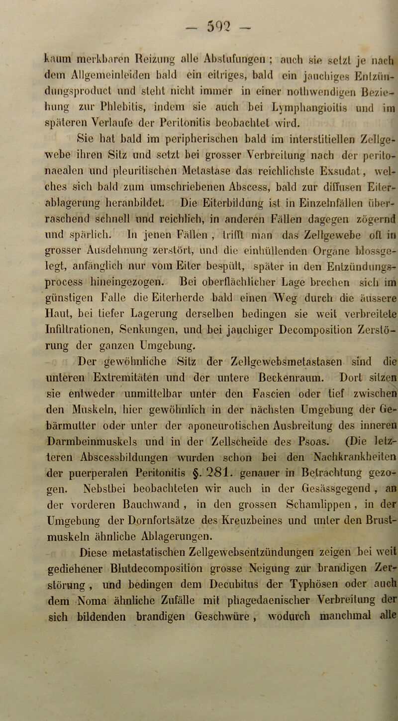 kaum merkbaren Reizung alle Abstufungen ; auch sie setzt je nach dem Allgemeinleiden bald ein eitriges, bald ein jauchiges Enlzüu- dungsproduct und siebt nicht immer in einer nothwendigen Bezie- hung zur Phlebitis, indem sie auch bei Lymphangioitis und im späteren Verlaufe der Peritonitis beobachtet wird. Sie hat bald im peripherischen bald im interstitiellen Zellge- webe ihren Sitz und setzt bei grosser Verbreitung nach der perito- naealen und pleurilischen Metastase das reichlichste Exsudat, wel- ches sich bald zum umschriebenen Abscess, bald zur diffusen Eiter- ablagerung heranbildet. Die Eiterbildung ist in Einzelnfällen über- raschend schnell und reichlich, in anderen Fällen dagegen zögernd und spärlich. In jenen Fällen , trifft man das Zellgewebe oll in grosser Ausdehnung zerstört, und die einhüllenden Organe blossge- legt, anfänglich nur vom Eiter bespült, später in den Entzündungs- process hineingezogen. Bei oberflächlicher Lage brechen sich im günstigen Falle die Eiterherde bald einen Weg durch die äussere Haut, bei tiefer Lagerung derselben bedingen sie weit verbreitete Infiltrationen, Senkungen, und bei jauchiger Decomposition Zerstö- rung der ganzen Umgebung. Der gewöhnliche Sitz der Zellgewebsmetastasen sind die unteren Extremitäten und der untere Beckenraum. Dort sitzen sie entweder unmittelbar unter den Fascien oder tief zwischen den Muskeln, hier gewöhnlich in der nächsten Umgebung der Ge- bärmutter oder unter der aponeurotischen Ausbreitung des inneren Darmbeinmuskels und in der Zellscheide des Psoas. (Die letz- teren Abscessbildungen wurden schon bei den Nachkrankheiten der puerperalen Peritonitis §. 281. genauer in Betrachtung gezo- gen. Nebstbei beobachteten wir auch in der Gesässgegend , an der vorderen Bauchwand , in den grossen Schamlippen, in der Umgebung der Dornfortsätze des Kreuzbeines und unter den Brust- muskeln ähnliche Ablagerungen. Diese metastatischen Zellgewebsentzündungen zeigen bei weit gediehener Blutdecomposition grosse Neigung zur brandigen Zer- störung , und bedingen dem Decubitus der Typhösen oder auch dem Noma ähnliche Zufälle mit phagedaenischer Verbreitung der sich bildenden brandigen Geschwüre, wodurch manchmal alle