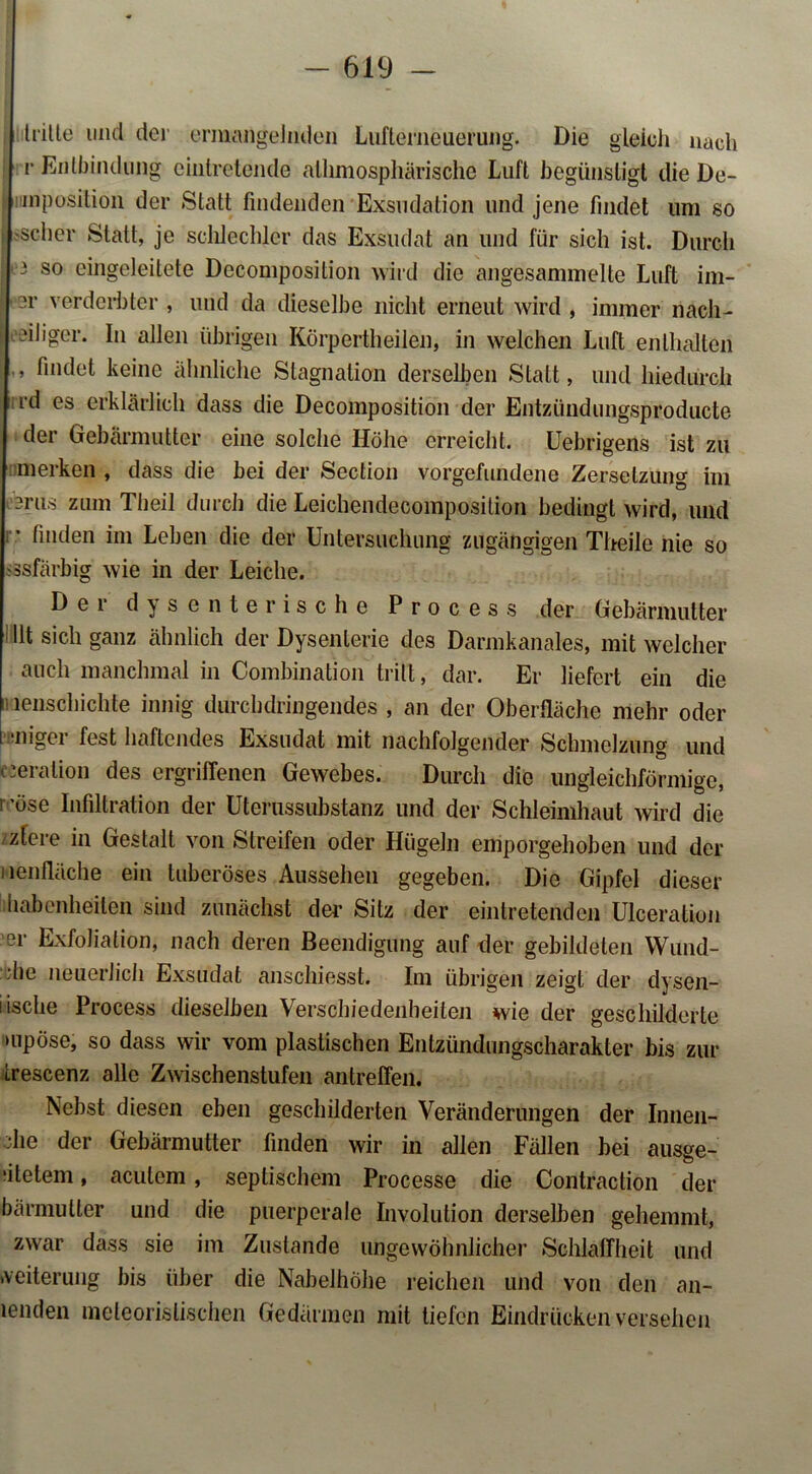 hätte lind der ermangelnden Lufterneuerung. Die gleich nach v Entbindung einlretende alhmosphärische Luft begünstigt die De- mposition der Statt findenden Exsudation und jene findet um so 'scher Statt, je schlechter das Exsudat an und für sich ist. Durch 3 so eingeleitete Decomposition wird die angesammelte Luft im- er verderbter, und da dieselbe nicht erneut wird , immer nach- teiliger. In allen übrigen Körpertheilen, in welchen Luft enthalten , findet keine ähnliche Stagnation derselben Statt, und hiedurch rd es erklärlich dass die Decomposition der Entzündungsproducte der Gebärmutter eine solche Höhe erreicht. Uebrigens ist zu merken , dass die bei der Section Vorgefundene Zersetzung im -rus zum Theil durch die Leichendecoinposition bedingt wird, und ; • finden im Leben die der Untersuchung zugängigen Theile nie so ssfärbig wie in der Leiche. Der dysenterische Process der Gebärmutter Ut sich ganz ähnlich der Dysenterie des Darmkanales, mit welcher auch manchmal in Combination tritt, dar. Er liefert ein die lenschichte innig durchdringendes , an der Oberfläche mehr oder •niger fest haftendes Exsudat mit nachfolgender Schmelzung und cJeration des ergriffenen Gewebes. Durch die ungleichförmige, i ’öse Infiltration der Uterussubstanz und der Schleimhaut wird die ziere in Gestalt von Streifen oder Hügeln emporgehoben und der Menfläche ein tuberöses Aussehen gegeben. Die Gipfel dieser habenheilen sind zunächst der Sitz der eintretenden Ulceration ■er Exfoliation, nach deren Beendigung auf der gebildeten Wund- ■he neuerlich Exsudat anschiesst. Im übrigen zeigt der dysen- lische Process dieselben Verschiedenheiten wie der geschilderte mpöse, so dass wir vom plastischen Entziindungscharakler bis zur trescenz alle Zwischenstufen antreffen. Nebst diesen eben geschilderten Veränderungen der Innen- ;he der Gebärmutter finden wir in allen Fällen bei ausge- ‘itelem, acutem, septischem Processe die Contraction der bärmutter und die puerperale Involution derselben gehemmt, zwar dass sie im Zustande ungewöhnlicher Schlaffheit und Weiterung bis über die Nabelhöhe reichen und von den an- lenden meteorislischen Gedärmen mit tiefen Eindrücken versehen