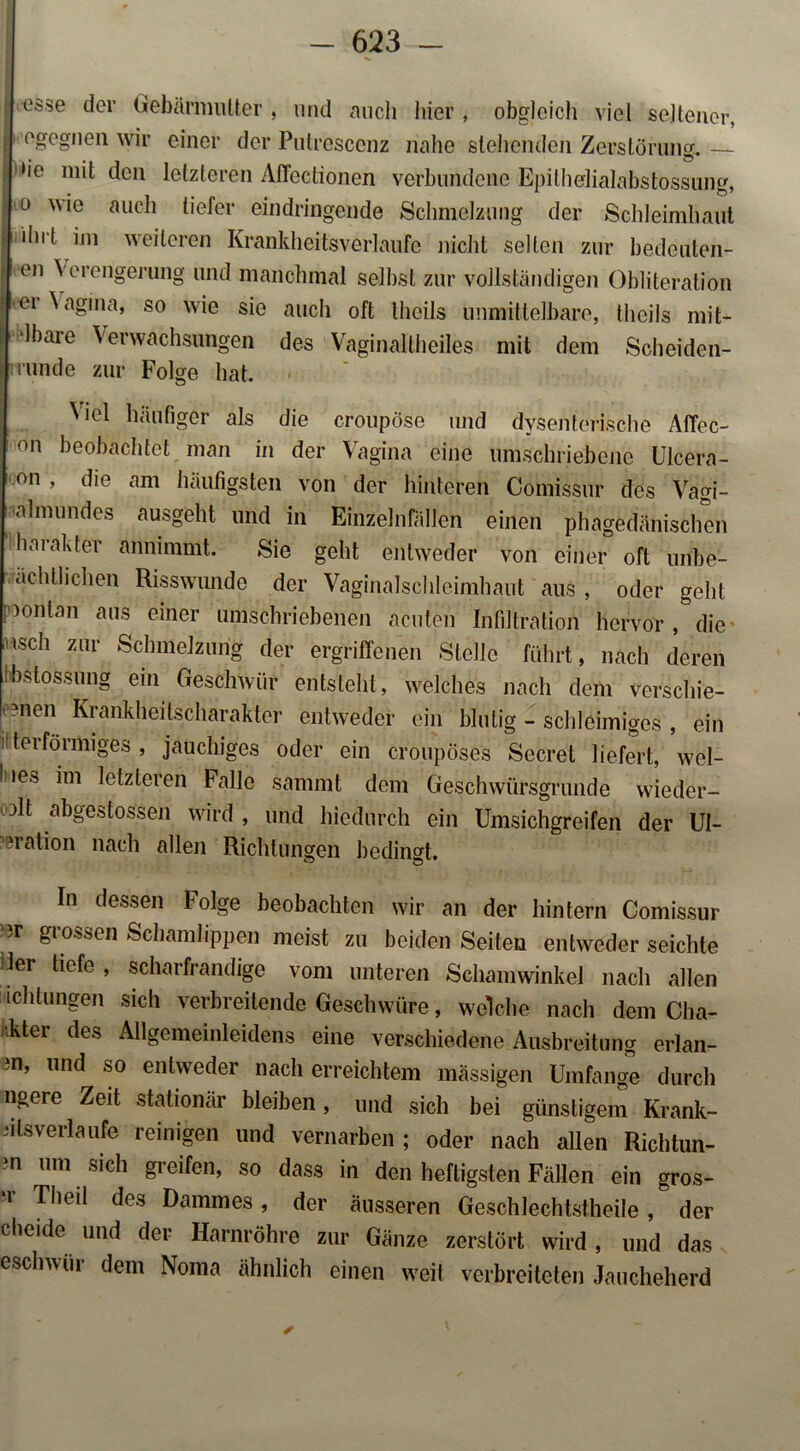 i esse der Gebärmutter , und mich liier , obgleich viel seltener, | egegnen wir einer der Putrescenz nahe stehenden Zerstörung. l,ie milden letzteren Affectionen verbundene Epilhelialabstossung, o wie auch tiefer eindringende Schmelzung der Schleimhaut ilirl im weiteren Krankheitsverlaufe nicht selten zur bedeuten- | en Verengerung und manchmal selbst zur vollständigen Obliteration ei \agina, so wie sie auch oft theils unmittelbare, tlicils mit- •Ibare Verwachsungen des Vaginaltheiles mit dem Scheiden- runde zur Folge hat. ^el häufiger als die croupöse und dysenterische Affec- on beobachtet man in der Vagina eine umschriebene ülcera- 0,1 > die am häufigsten von der hinteren Comissnr des Vagi- almundes ausgeht und in Einzelnfällcn einen phagedänischen harakter annimmt. Sie geht entweder von einer oft unbe- achtlichen Risswunde der Vaginalschleimhaut aus , oder geht pmntan aus einer umschriebenen acuten Infiltration hervor ,&die lHS.ch Zllr Schmelzung der ergriffenen Stelle führt, nach deren ibstossung ein Geschwür entsteht, welches nach dem verschie- o?nen Krankheilscharakter entweder ein blutig - schleimiges , ein terförmiges , jauchiges oder ein croupöses Secret liefert, wel- *l,es *ni ^Izleren Falle sammt dem Geschwürsgrunde wieder- olt abgestossen wird , und hiedurch ein Umsichgreifen der UI- ?eration nach allen Richtungen bedingt. In dessen Folge beobachten wir an der hintern Comissur ??r grossen Schamlippen meist zu beiden Seiten entweder seichte der tiefe , scharfrandige vom unteren Schamwinkel nach allen ichlungen sich verbreitende Geschwüre, welche nach dem Cha- kter des Allgemeinleidens eine verschiedene Ausbreitung erlan- m, und so entweder nach erreichtem massigen Umfange durch ngere Zeit stationär bleiben, und sich bei günstigem Krank- nls verlaufe reinigen und vernarben ; oder nach allen Richtun- m um sich greifen, so dass in den heftigsten Fällen ein gros- ir T,leil des Dammes, der äusseren Geschlechtsteile, der cheide und der Harnröhre zur Gänze zerstört wird , und das eschwür dem Noma ähnlich einen weil verbreiteten Jaucheherd
