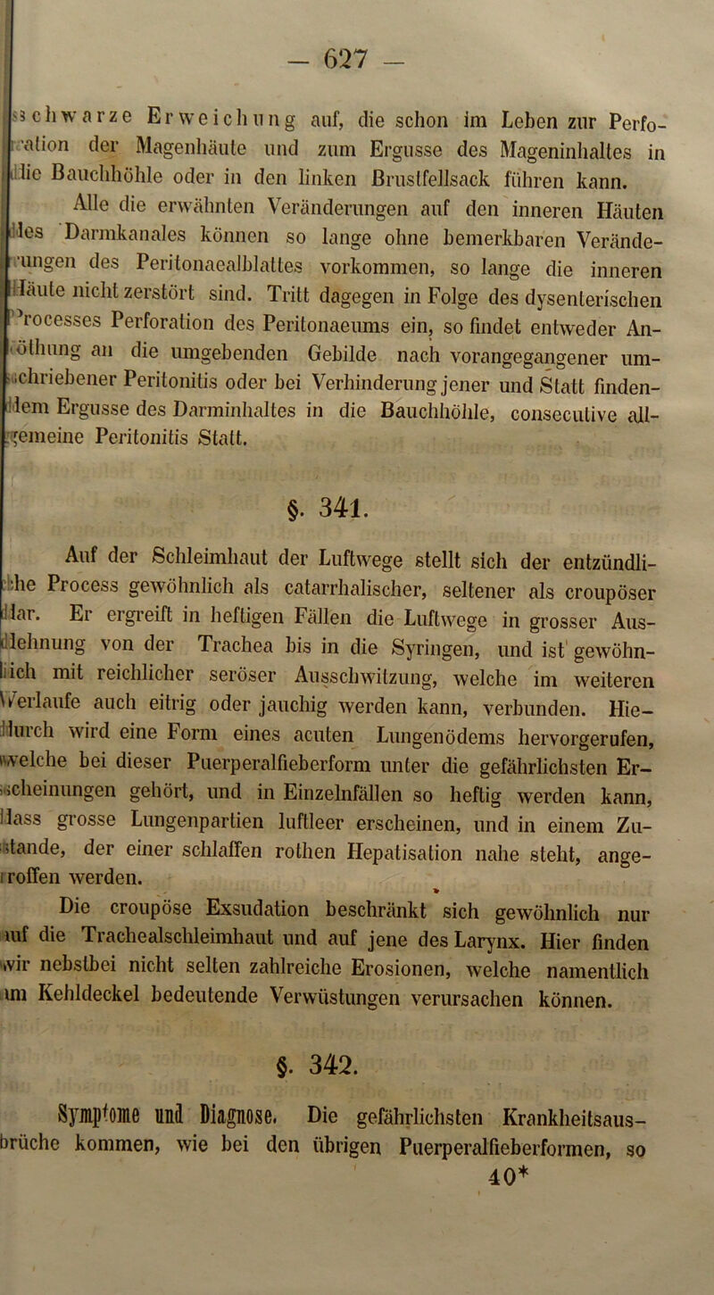 |$3chwarze Erweichung auf, die schon im Leben zur Perfo- alion der Magenhäute und zum Ergüsse des Mageninhaltes in fulie Bauchhöhle oder in den linken ßruslfellsack führen kann. Alle die erwähnten Veränderungen auf den inneren Häuten m:1cs Darmkanales können so lange ohne bemerkbaren Verände- | ungen des Peritonaealblattes Vorkommen, so lange die inneren läute nicht zerstört sind. Tritt dagegen in Folge des dysenterischen I Vocesses Perforation des Peritonaeums ein, so findet entweder An- 'öllmng an die umgebenden Gebilde nach vorangegangener um- • ichriebener Peritonitis oder bei Verhinderung jener und Statt finden- dem Ergüsse des Darminhaltes in die Bauchhöhle, conseculive all- gemeine Peritonitis Statt. §. 341. Auf der Schleimhaut der Luftwege stellt sich der entzündli- che Process gewöhnlich als catarrhalischer, seltener als croupöser |dai. Er ergreift in heftigen Fällen die Luftwege in grosser Aus- dehnung von der Trachea bis in die Syringen, und ist gewöhn- lich mit reichlicher seröser Ausschwitzung, welche im weiteren Verlaufe auch eitrig oder jauchig werden kann, verbunden. Hie— Huich wird eine Form eines acuten Lungenödems hervorgerufen, welche bei dieser Puerperalfieberform unter die gefährlichsten Er- scheinungen gehört, und in Einzelnfällen so heftig werden kann, Hass grosse Lungenpartien luftleer erscheinen, und in einem Zu- stande, der einer schlaffen rothen Hepatisation nahe steht, ange- iroffen werden. Die croupöse Exsudation beschränkt sich gewöhnlich nur mf die Trachealschleimhaut und auf jene des Larynx. Hier finden wir nebstbei nicht selten zahlreiche Erosionen, welche namentlich un Kehldeckel bedeutende Verwüstungen verursachen können. §. 342. Symptome und Diagnose. Die gefährlichsten Krankheitsaus- brüche kommen, wie bei den übrigen Puerperalfieberformen, so 40*