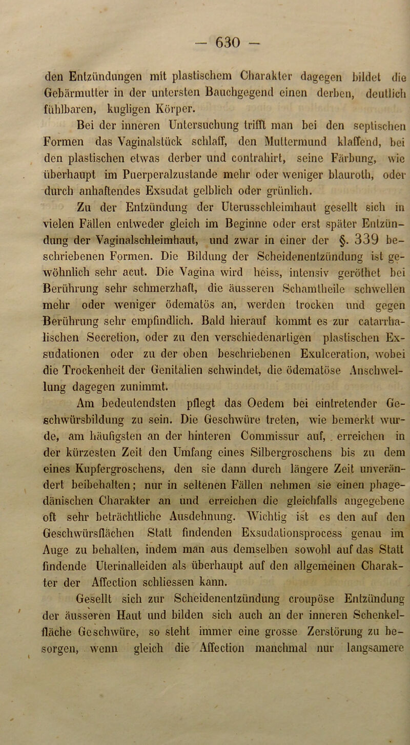 den Entzündungen mit plastischem Charakter dagegen bildet die Gebärmutter in der untersten Bauchgegend einen derben, deutlich fühlbaren, kugligen Körper. Bei der inneren Untersuchung trilTt man bei den septischen Formen das Vaginalstück schlaff, den Muttermund klaffend, bei den plastischen etwas derber und contrahirt, seine Färbung, wie überhaupt im Puerperalzustande mehr oder weniger blauroth, oder durch anhaftendes Exsudat gelblich oder grünlich. Zu der Entzündung der Uterusschleimhaut gesellt sich in vielen Fällen entweder gleich im Beginne oder erst später Entzün- dung der Vaginalschleimhaut, und zwar in einer der §. 339 be- schriebenen Formen. Die Bildung der Scheidenentzündung ist ge- wöhnlich sehr acut. Die Vagina wird heiss, intensiv geröthet bei Berührung sehr schmerzhaft, die äusseren Schamtlieile schwellen mehr oder weniger ödematös an, werden trocken und gegen Berührung sehr empfindlich. Bald hierauf kommt es zur catarrha- lischen Secretion, oder zu den verschiedenartigen plastischen Ex- sudationen oder zu der oben beschriebenen Exulceration, wobei die Trockenheit der Genitalien schwindet, die ödematöse Anschwel- lung dagegen zunimmt. Am bedeutendsten pflegt das Oedem bei eintretender Ge- schwürsbildung zu sein. Die Geschwüre treten, wie bemerkt wur- de, am häufigsten an der hinteren Commissur auf, . erreichen in der kürzesten Zeit den Umfang eines Silbergroschens bis zu dem eines Kupfergroschens, den sie dann durch längere Zeit unverän- dert beibehalten; nur in seltenen Fällen nehmen sie einen phage- dänischen Charakter an und erreichen die gleichfalls angegebene oft sehr beträchtliche Ausdehnung. Wichtig ist es den auf den Geschwürsflächen Statt findenden Exsudationsprocess genau im Auge zu behalten, indem man aus demselben sowohl auf das Statt findende Uterinalleiden als überhaupt auf den allgemeinen Charak- ter der Affcction schliessen kann. Gesellt sich zur Scheidenentzündung croupöse Entzündung * der äusseren Haut und bilden sich auch an der inneren Schenkel- fläche Geschwüre, so steht immer eine grosse Zerstörung zu be- sorgen, wenn gleich die Affection manchmal nur langsamere